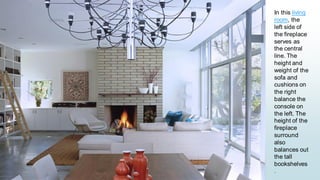 13
In this living
room, the
left side of
the fireplace
serves as
the central
line. The
height and
weight of the
sofa and
cushions on
the right
balance the
console on
the left. The
height of the
fireplace
surround
also
balances out
the tall
bookshelves
.
 