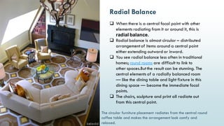 16
Radial Balance
 When there is a central focal point with other
elements radiating from it or around it, this is
radial balance.
 Radial balance is almost circular – distributed
arrangementof items around a central point
either extending outward or inward.
 You see radial balance less often in traditional
homes; round rooms are difficult to link to
other spaces.Butthe result can be stunning. The
central elements of a radially balanced room
— like the dining table and light fixture in this
dining space — become the immediate focal
points.
 The chairs, sculpture and print all radiate out
from this central point.
The circular furniture placement radiates from the central round
coffee table and makes the arrangement look comfy and
relaxed.
 