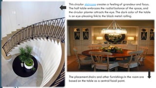 18
This circular staircase creates a feeling of grandeurand focus.
The hall table embraces the radial balance of the space, and
the circular planter attracts the eye. The dark color of the table
is an eye-pleasing link to the black metal railing.
The placement chairs and other furnishings in the room are
based on the table as a central focal point.
 