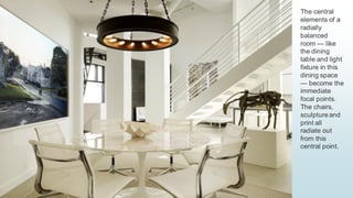 19
The central
elements of a
radially
balanced
room — like
the dining
table and light
fixture in this
dining space
— become the
immediate
focal points.
The chairs,
sculpture and
print all
radiate out
from this
central point.
 