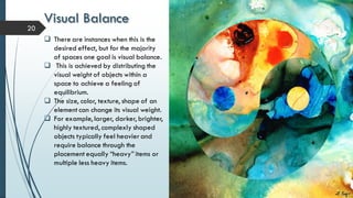 Visual Balance
20
 There are instances when this is the
desired effect, but for the majority
of spaces one goal is visual balance.
 This is achieved by distributing the
visual weight of objects within a
space to achieve a feeling of
equilibrium.
 The size, color, texture, shape of an
element can change its visual weight.
 For example, larger, darker, brighter,
highly textured, complexly shaped
objects typically feel heavierand
require balance through the
placement equally “heavy” items or
multiple less heavy items.
 