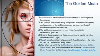 The Golden Mean
23
 Golden Mean: Relationship between sizes that is pleasing to the
human eye.
 This concept was first formally recognized by the ancient Greeks,
and examples of the golden mean can be observed through
Greek artwork and architecture.
 The golden mean appears in everything from atomic
structures to galaxies.
 Graphic designerscan use these proportions to create work that
instinctively looks “right.”
 There’s a mathematical ratio commonly found in nature—the ratio
of 1 to 1.618—that has many names.
 Most often we call it the Golden Section, Golden Ratio, or Golden
Mean, but it’s also occasionally referred to as the Golden Number,
Divine Proportion, Golden Proportion, Fibonacci Number, and Phi.
 