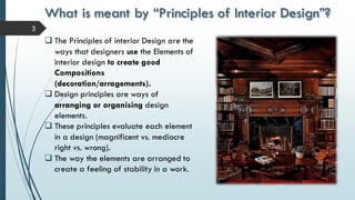 What is meant by “Principles of Interior Design”?
3
 The Principles of interior Design are the
ways that designers use the Elements of
interior design to create good
Compositions
(decoration/arragements).
 Design principles are ways of
arranging or organising design
elements.
 These principles evaluate each element
in a design (magnificent vs. mediocre
right vs. wrong).
 The way the elements are arranged to
create a feeling of stability in a work.
 
