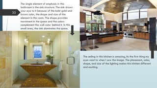 33
The single element of emphasis in this
bathroom is the sink structure. The sink draws
your eye to it because of the bold gold and
brown color, the shape and size of the
element in the room. The shape provides
movement in the space and the colors
complement the wall color behind it. In this
small area, the sink dominates the space.
The ceiling in this kitchen is amazing, its the first thing my
eyes went to when I saw the image. The placement, color,
shape, and size of the lighting makes this kitchen different
and exciting.
 