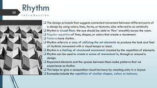 38
 The design principle that suggests connected movement between different parts of
a design by using colors, lines, forms, or textures; also referred to as continuity
 Rhythm is visual flow: the eye should be able to ‘flow’ smoothly across the room.
 Regular repetition of lines, shapes, or colors that create a movement.
 Patterns have rhythm .
 Rhythm refers to a way of utilizing the art elements to produce the look and feel
of rhythmic movement with a visual tempo or beat.
 Rhythm is a feeling of structured movement created by the repetition of elements.
 Rhythm can be used to create a sense of movement in, through or around a
design.
 Repeated elements and the spaces between them make patterns that we
experience as rhythm.
 This helps to give a composition visual harmony by creating unity in a layout.
 Examples include the repetition of similar shapes, colors or textures.
Rhythm
i n t r o d u c t i o n
 