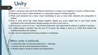 Unity
i n t r o d u c t i o n48
 Unity is achieved when all of the different elements in a design work together to create a unified whole.
 Designers use unity to make elements in a composition appear to belong together.
 When each elements has a clear visual relationship to one or more other elements, the composition is
unified.
 Unity is what draws the whole design together. Simply put, every single item in your home should
contribute to the overall interior design concept, not draw away from it.
 All Parts of a work of art are interrelated, balanced, and organized to achieve a quality of oneness .
 A unified design is greater than the sum of its parts; the design is seen as a whole first, before the
individual elementsare noticed .
 Unity can be compared to harmony, integrity or wholeness.
When unity is achieved:
 a composition does not become cluttered or confusing.
 a concept can be communicated more clearly.
 a design evokes a sense of quality and organization.
 