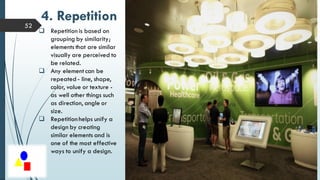 52
4. Repetition
 Repetition is based on
grouping by similarity;
elements that are similar
visually are perceived to
be related.
 Any element can be
repeated - line, shape,
color, value or texture -
as well other things such
as direction, angle or
size.
 Repetition helps unify a
design by creating
similar elements and is
one of the most effective
ways to unify a design.
 