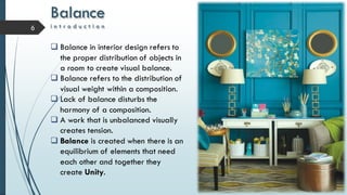 Balance
i n t r o d u c t i o n6
 Balance in interior design refers to
the proper distribution of objects in
a room to create visual balance.
 Balance refers to the distribution of
visual weight within a composition.
 Lack of balance disturbs the
harmony of a composition.
 A work that is unbalanced visually
creates tension.
 Balance is created when there is an
equilibrium of elements that need
each other and together they
create Unity.
 