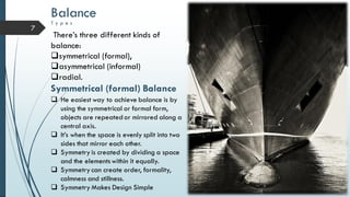 7
Balance
T y p e s
There’s three different kinds of
balance:
symmetrical (formal),
asymmetrical (informal)
radial.
Symmetrical (formal) Balance
 He easiest way to achieve balance is by
using the symmetrical or formal form,
objects are repeated or mirrored along a
central axis.
 It’s when the space is evenly split into two
sides that mirror each other.
 Symmetry is created by dividing a space
and the elementswithin it equally.
 Symmetry can create order, formality,
calmness and stillness.
 Symmetry Makes Design Simple
 