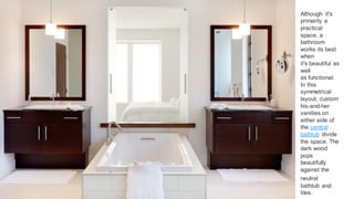 9
Although it's
primarily a
practical
space, a
bathroom
works its best
when
it's beautiful as
well
as functional.
In this
symmetrical
layout, custom
his-and-her
vanities on
either side of
the central
bathtub divide
the space. The
dark wood
pops
beautifully
against the
neutral
bathtub and
tiles.
 