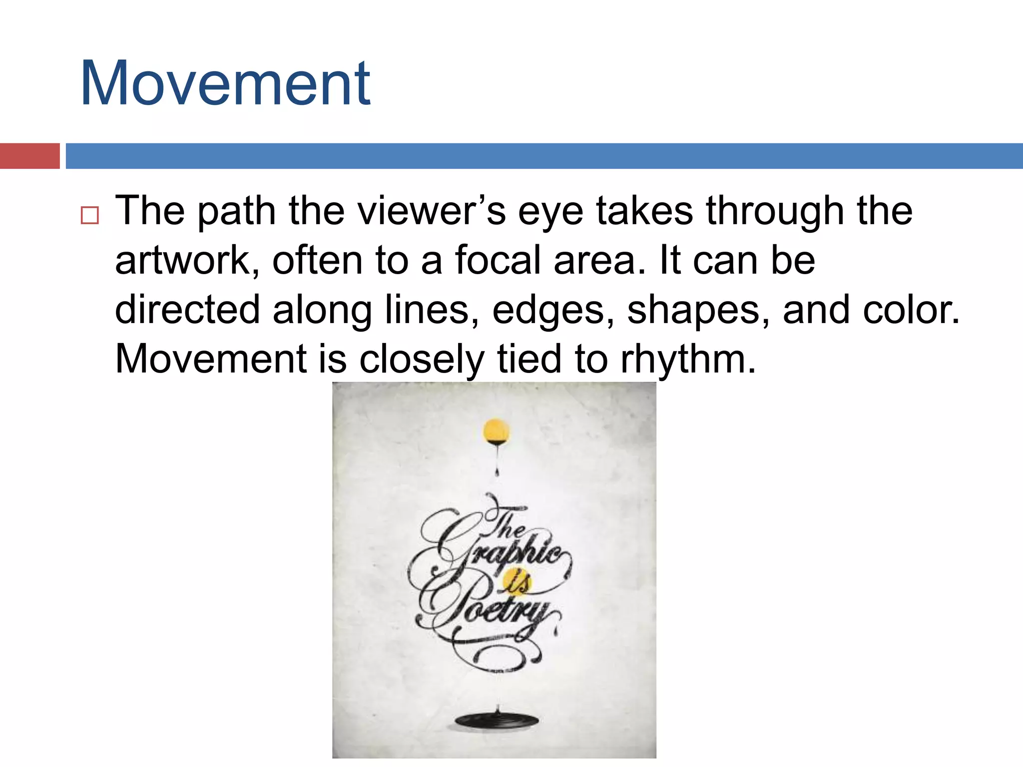 Movement
 The path the viewer’s eye takes through the
artwork, often to a focal area. It can be
directed along lines, edges, shapes, and color.
Movement is closely tied to rhythm.
 