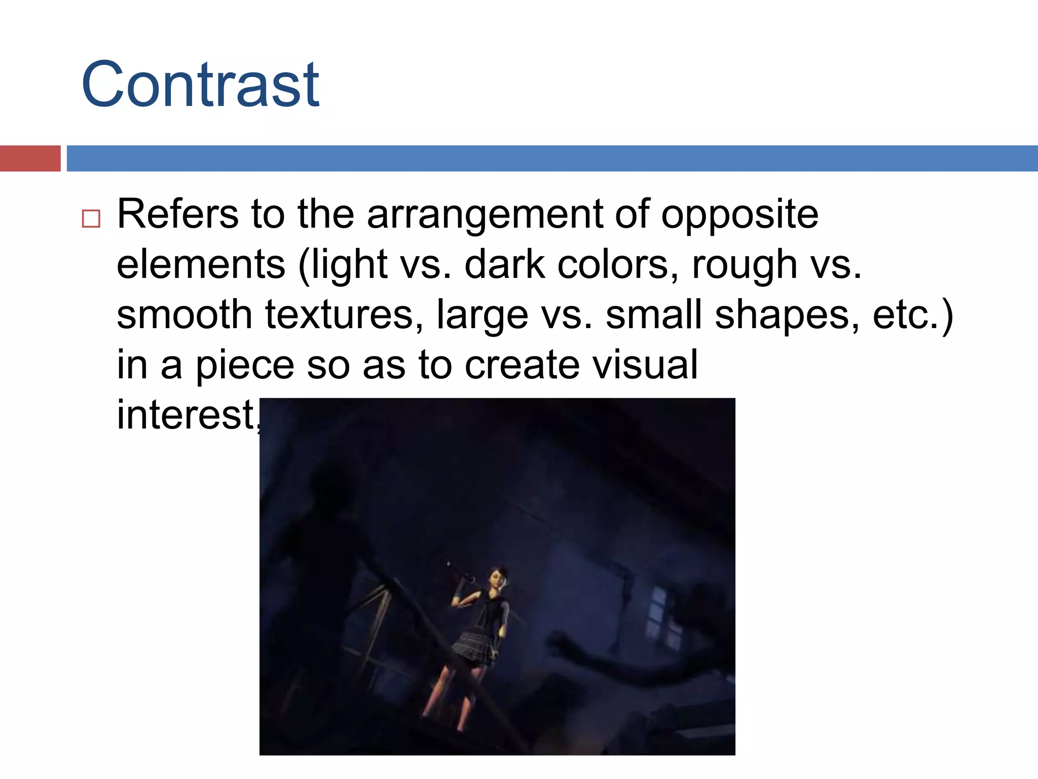 Contrast
 Refers to the arrangement of opposite
elements (light vs. dark colors, rough vs.
smooth textures, large vs. small shapes, etc.)
in a piece so as to create visual
interest, excitement and drama.
 