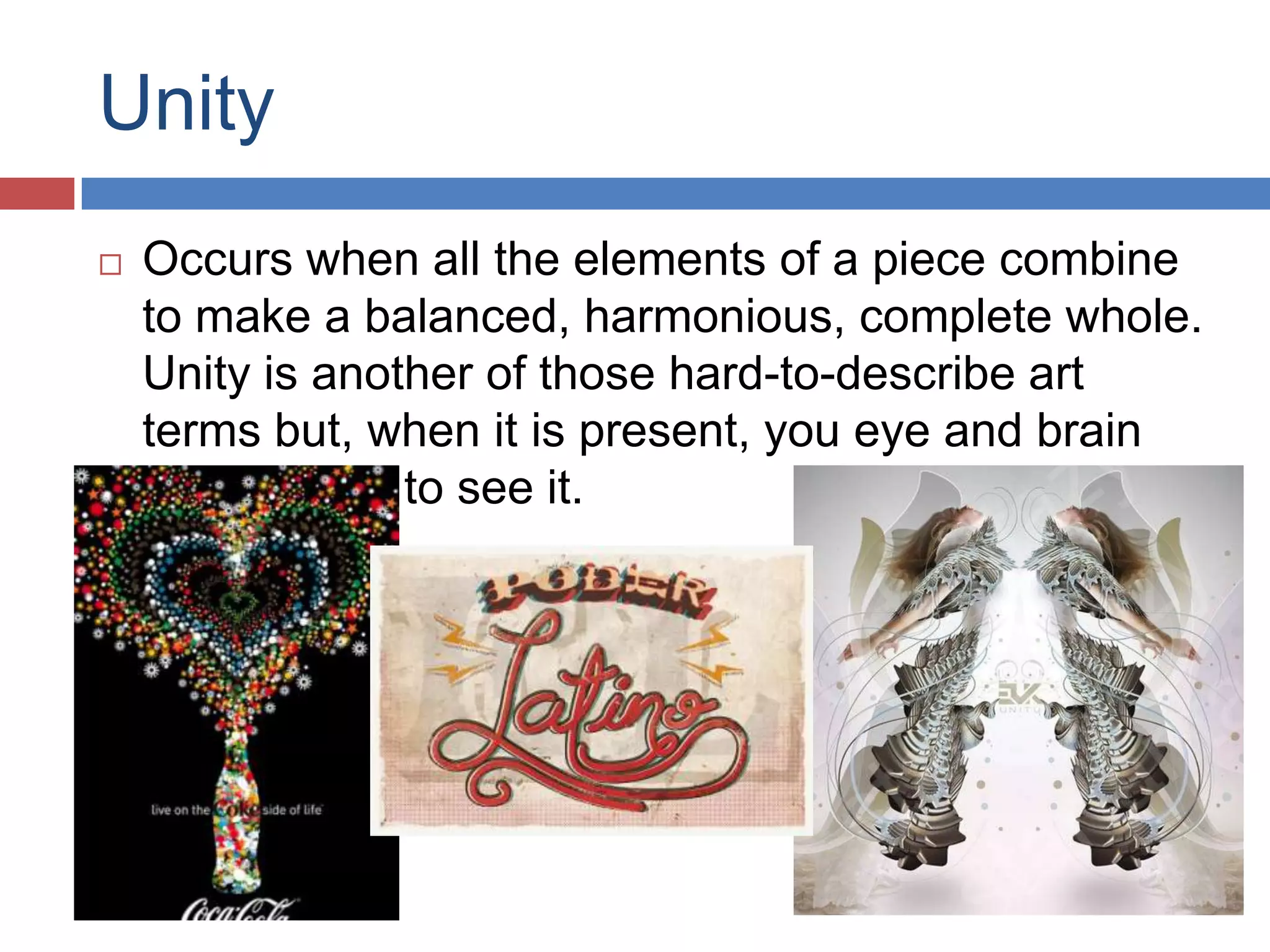 Unity
 Occurs when all the elements of a piece combine
to make a balanced, harmonious, complete whole.
Unity is another of those hard-to-describe art
terms but, when it is present, you eye and brain
are pleased to see it.
 