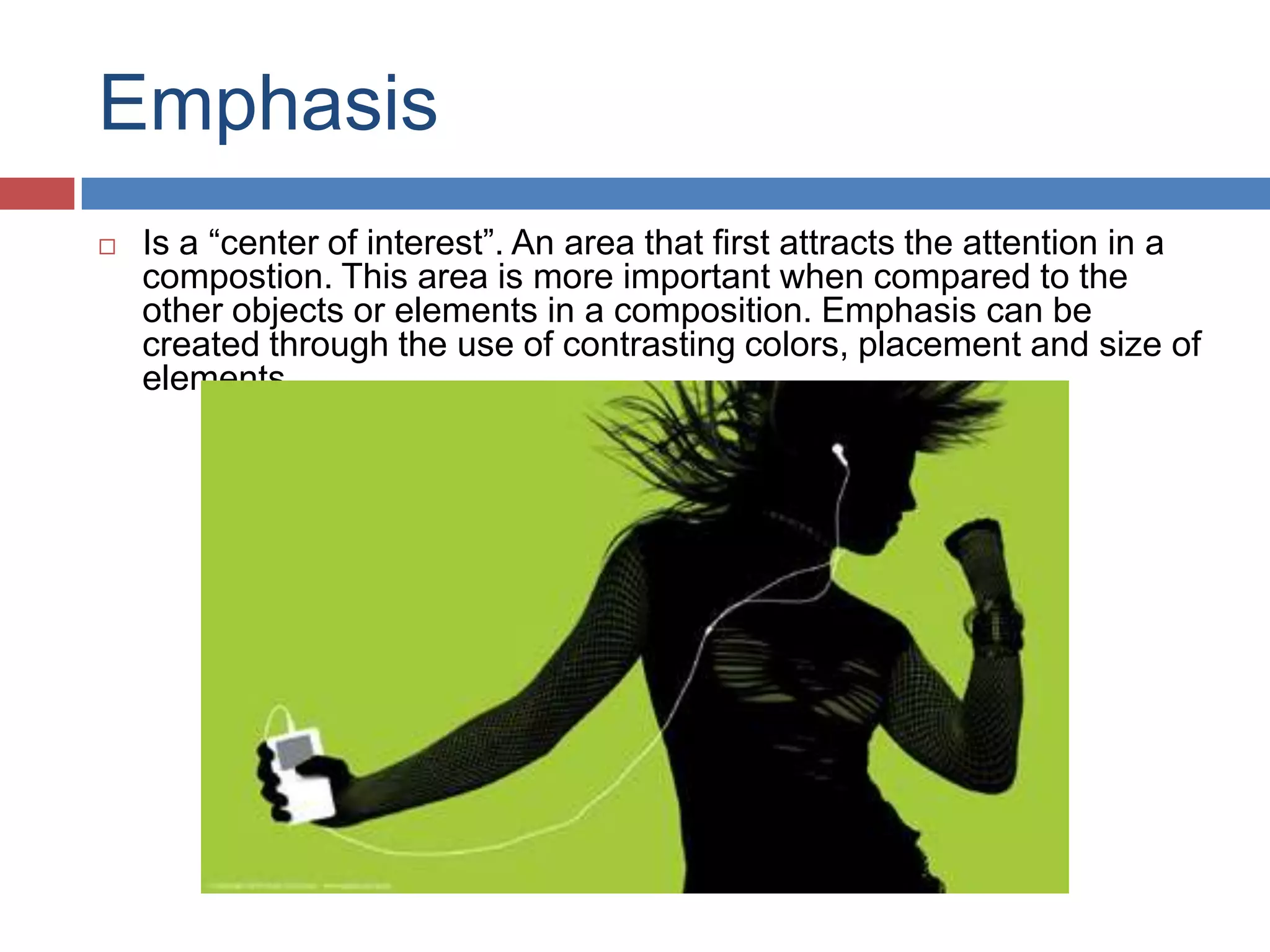 Emphasis
 Is a “center of interest”. An area that first attracts the attention in a
compostion. This area is more important when compared to the
other objects or elements in a composition. Emphasis can be
created through the use of contrasting colors, placement and size of
elements.
 