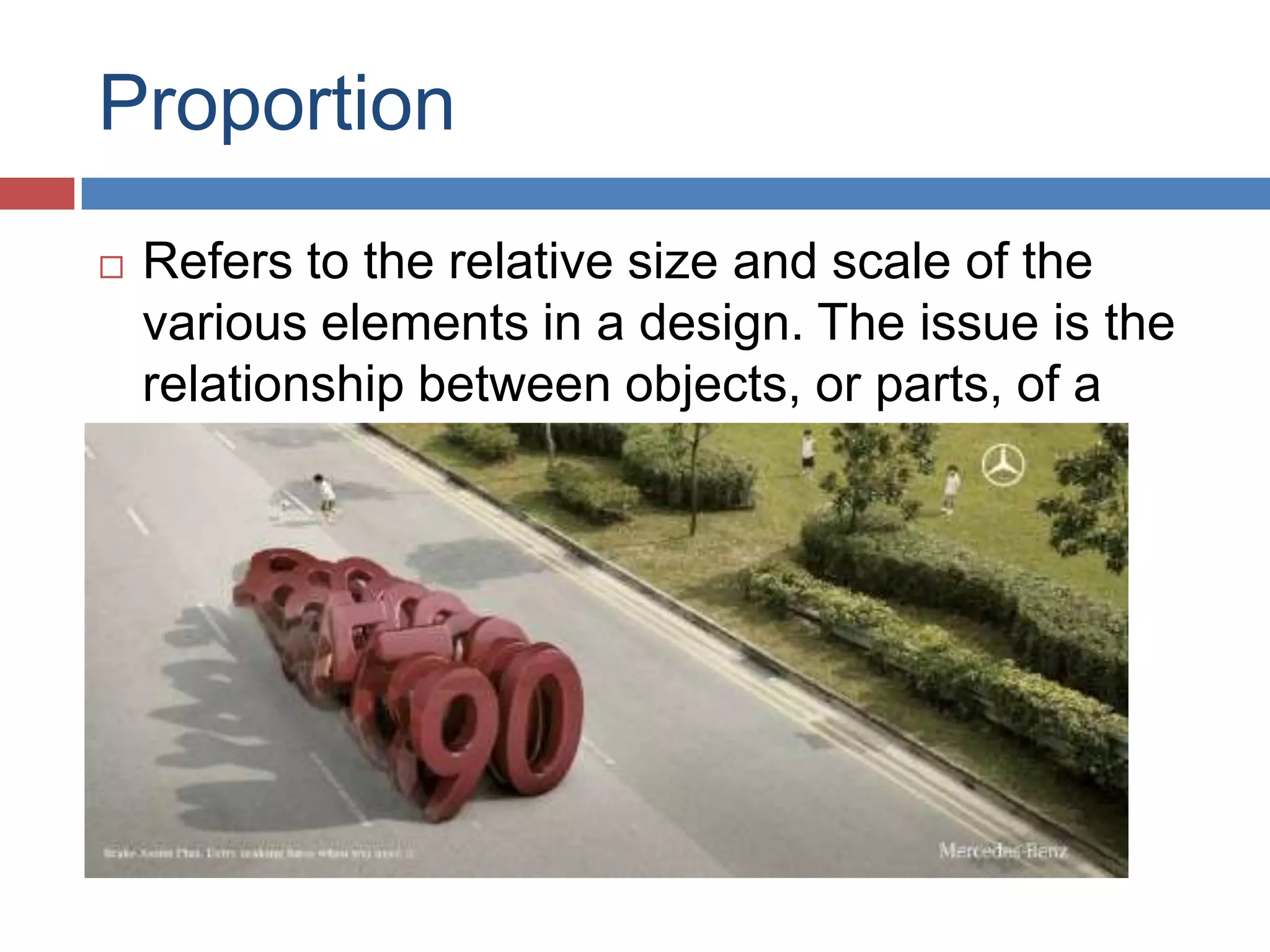 Proportion
 Refers to the relative size and scale of the
various elements in a design. The issue is the
relationship between objects, or parts, of a
whole.
 