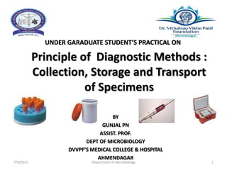 Principle of Diagnostic Methods :
Collection, Storage and Transport
of Specimens
UNDER GARADUATE STUDENT’S PRACTICAL ON
BY
GUNJAL PN
ASSIST. PROF.
DEPT OF MICROBIOLOGY
DVVPF’S MEDICAL COLLEGE & HOSPITAL
AHMENDAGAR
7/9/2021 Department of Microbiology 1
 