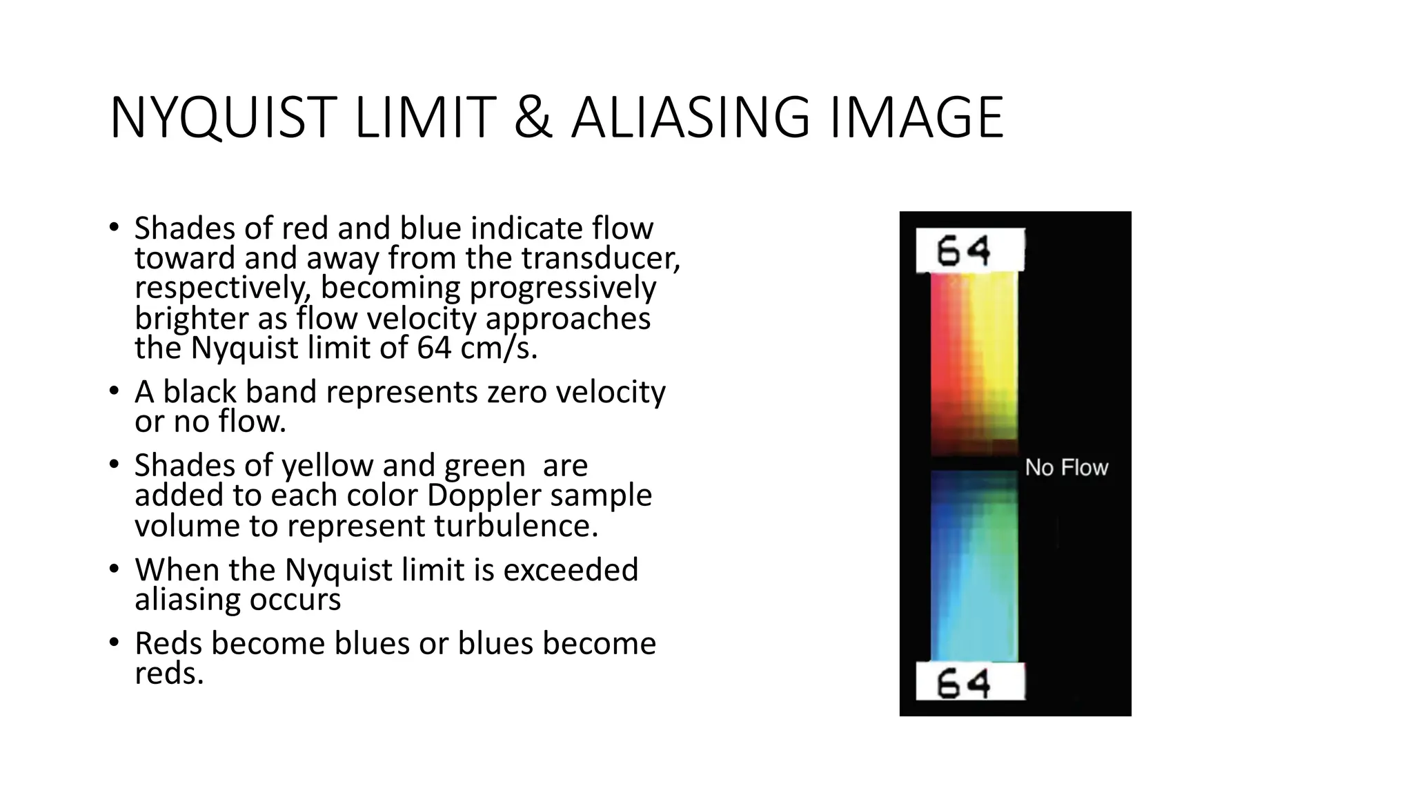 NYQUIST LIMIT & ALIASING IMAGE
• Shades of red and blue indicate flow
toward and away from the transducer,
respectively, becoming progressively
brighter as flow velocity approaches
the Nyquist limit of 64 cm/s.
• A black band represents zero velocity
or no flow.
• Shades of yellow and green are
added to each color Doppler sample
volume to represent turbulence.
• When the Nyquist limit is exceeded
aliasing occurs
• Reds become blues or blues become
reds.
 