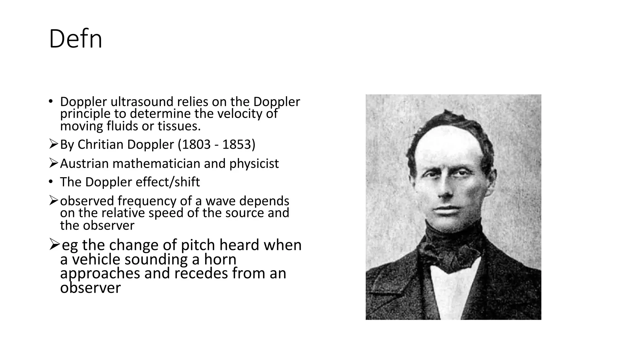 Defn
• Doppler ultrasound relies on the Doppler
principle to determine the velocity of
moving fluids or tissues.
ØBy Chritian Doppler (1803 - 1853)
ØAustrian mathematician and physicist
• The Doppler effect/shift
Øobserved frequency of a wave depends
on the relative speed of the source and
the observer
Øeg the change of pitch heard when
a vehicle sounding a horn
approaches and recedes from an
observer
 