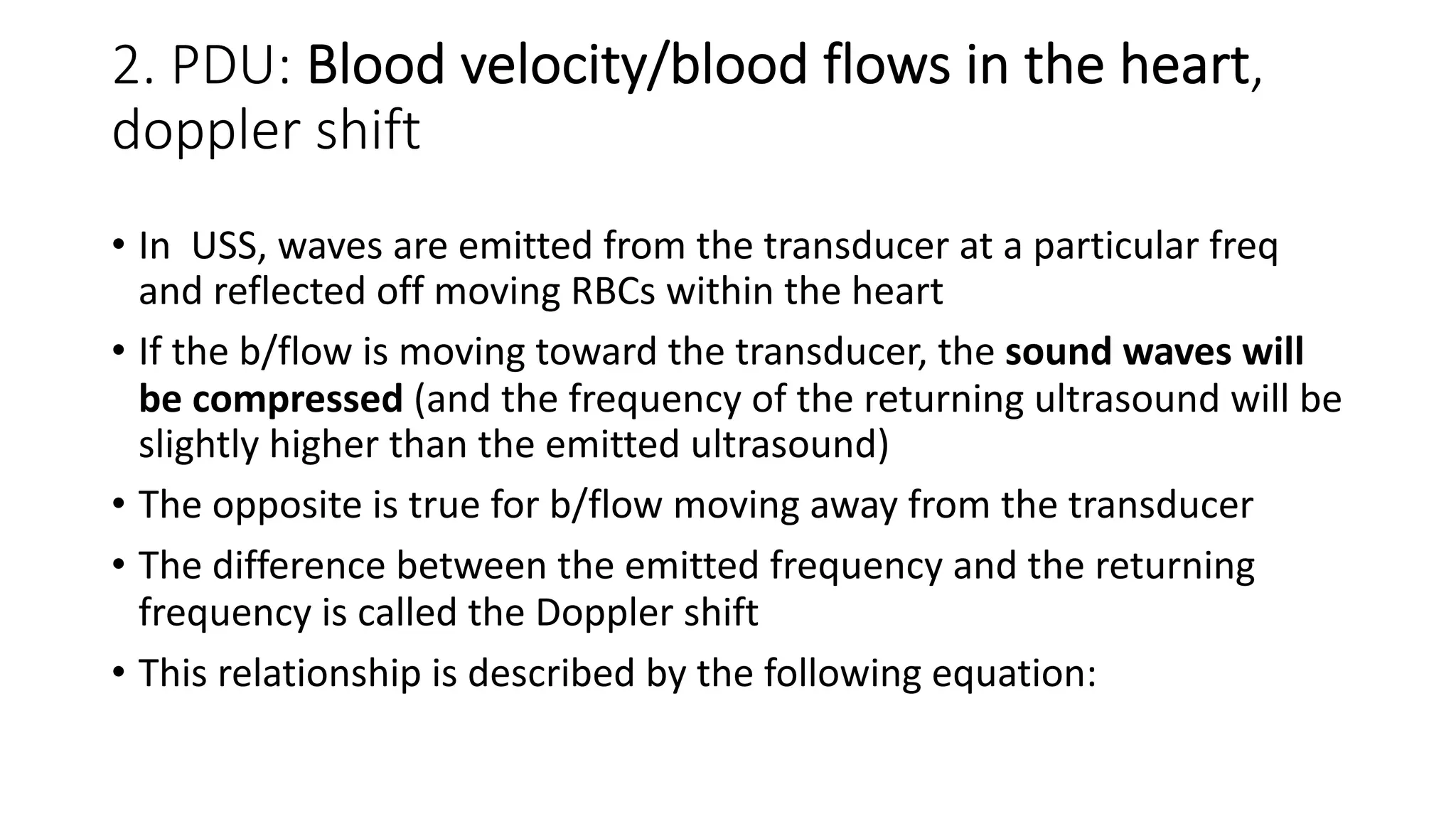 2. PDU: Blood velocity/blood flows in the heart,
doppler shift
• In USS, waves are emitted from the transducer at a particular freq
and reflected off moving RBCs within the heart
• If the b/flow is moving toward the transducer, the sound waves will
be compressed (and the frequency of the returning ultrasound will be
slightly higher than the emitted ultrasound)
• The opposite is true for b/flow moving away from the transducer
• The difference between the emitted frequency and the returning
frequency is called the Doppler shift
• This relationship is described by the following equation:
 