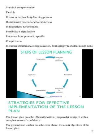 27
Simple & comprehensive
Flexible
Ensure active teaching-learning process
Division with essence of wholesomeness
Individualized & customized
Feasibility & significance
Processed from general to specific
Completeness
Inclusion of summary, recapitalization, bibliography & student assignment.
The lesson plan must be efficiently written, prepared & designed with a
complete sense of confidence.
The presenter or teacher must be clear about the aim & objectives of the
lesson plan.
 