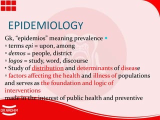 EPIDEMIOLOGY

Gk, “epidemios” meaning prevalence
▫ terms epi = upon, among
▫ demos = people, district
▫ logos = study, word, discourse
• Study of distribution and determinants of disease
▫ factors affecting the health and illness of populations
and serves as the foundation and logic of
interventions
made in the interest of public health and preventive
 
