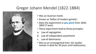 Gregor Johann Mendel (1822-1884)
• Was an Austrian monk.
• Known as ‘father of modern genetic’.
• Does the experiment in pea plant from 1856-
1863 (7 year).
• These experiment lead to three principles:
a. Law of segregation
b. Law of independent assortment
c. Law of dominance
• Dies as an unrecognized man. His studies
remain in dark for 34 years until rediscovery.
 