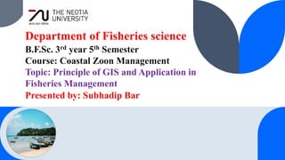 Department of Fisheries science
B.F.Sc. 3rd year 5th Semester
Course: Coastal Zoon Management
Topic: Principle of GIS and Application in
Fisheries Management
Presented by: Subhadip Bar
 