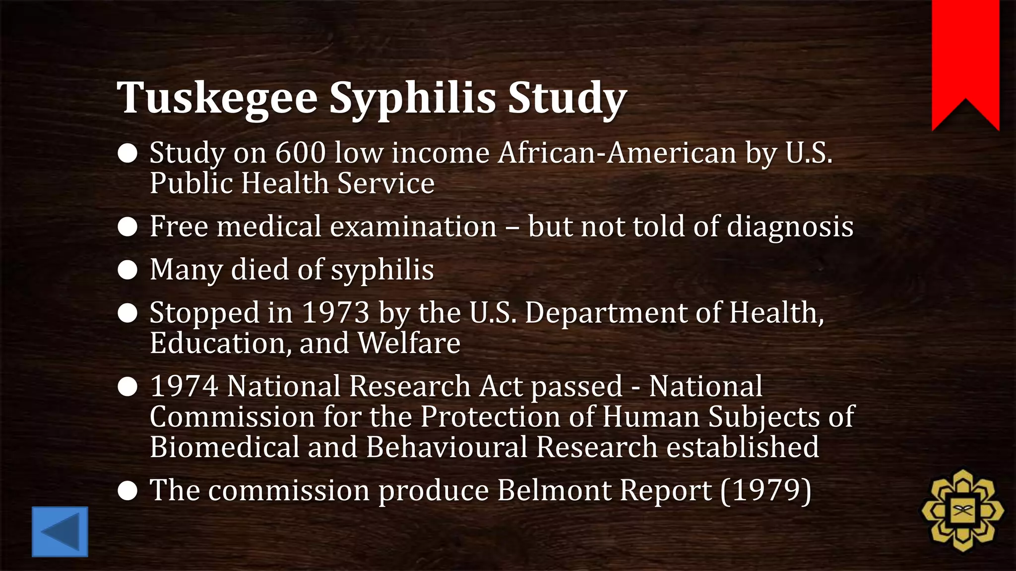 Tuskegee Syphilis Study
 Study on 600 low income African-American by U.S.
  Public Health Service
 Free medical examination – but not told of diagnosis
 Many died of syphilis
 Stopped in 1973 by the U.S. Department of Health,
  Education, and Welfare
 1974 National Research Act passed - National
  Commission for the Protection of Human Subjects of
  Biomedical and Behavioural Research established
 The commission produce Belmont Report (1979)
 