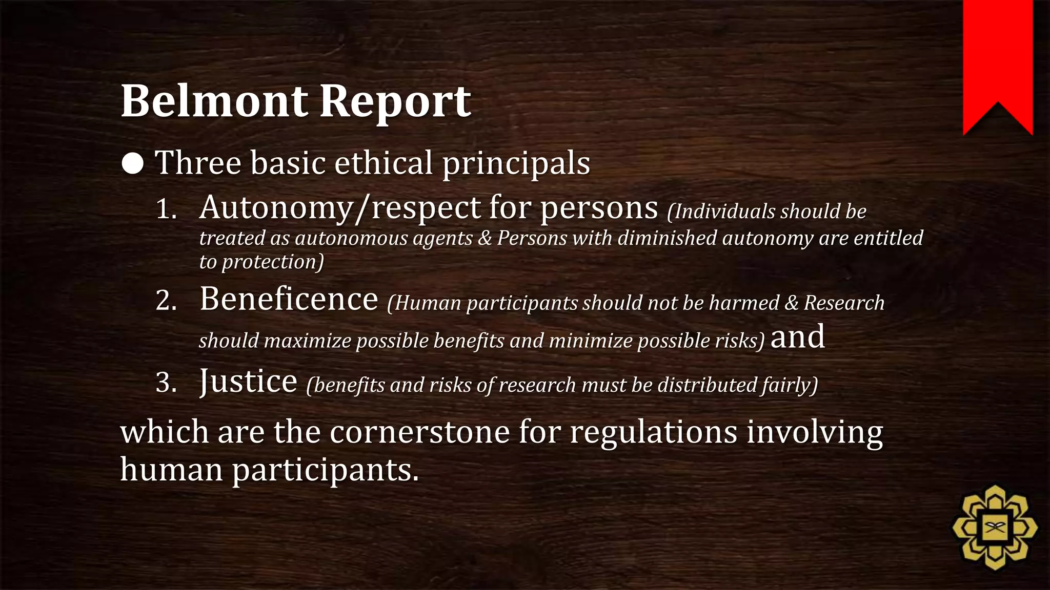 Belmont Report
 Three basic ethical principals
  1. Autonomy/respect for persons (Individuals should be
      treated as autonomous agents & Persons with diminished autonomy are entitled
      to protection)
  2. Beneficence (Human participants should not be harmed & Research
      should maximize possible benefits and minimize possible risks) and

  3. Justice (benefits and risks of research must be distributed fairly)
which are the cornerstone for regulations involving
human participants.
 