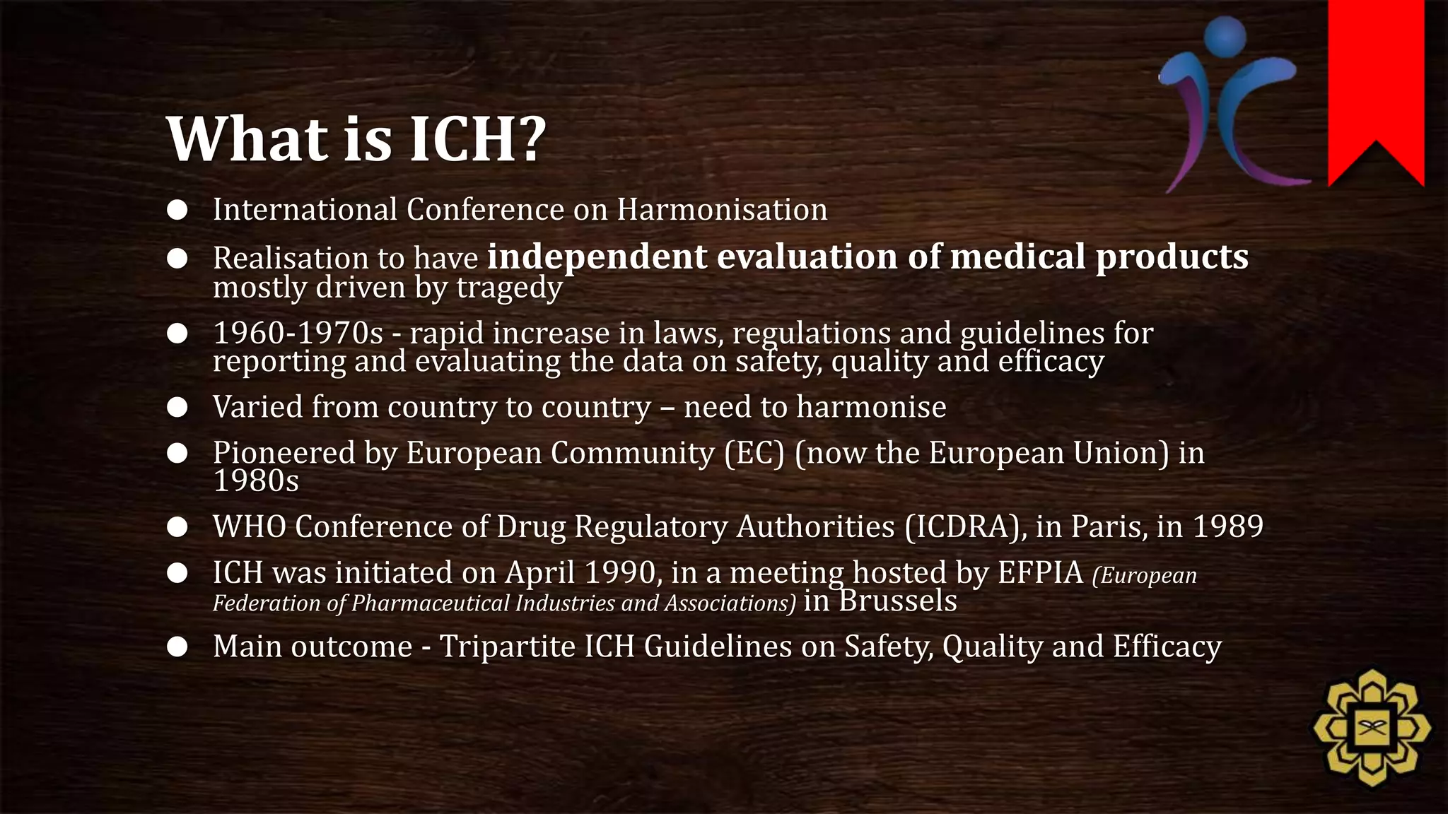 What is ICH?
 International Conference on Harmonisation
 Realisation to have independent     evaluation of medical products
    mostly driven by tragedy
   1960-1970s - rapid increase in laws, regulations and guidelines for
    reporting and evaluating the data on safety, quality and efficacy
   Varied from country to country – need to harmonise
   Pioneered by European Community (EC) (now the European Union) in
    1980s
   WHO Conference of Drug Regulatory Authorities (ICDRA), in Paris, in 1989
   ICH was initiated on April 1990, in a meeting hosted by EFPIA (European
    Federation of Pharmaceutical Industries and Associations) in Brussels
   Main outcome - Tripartite ICH Guidelines on Safety, Quality and Efficacy
 