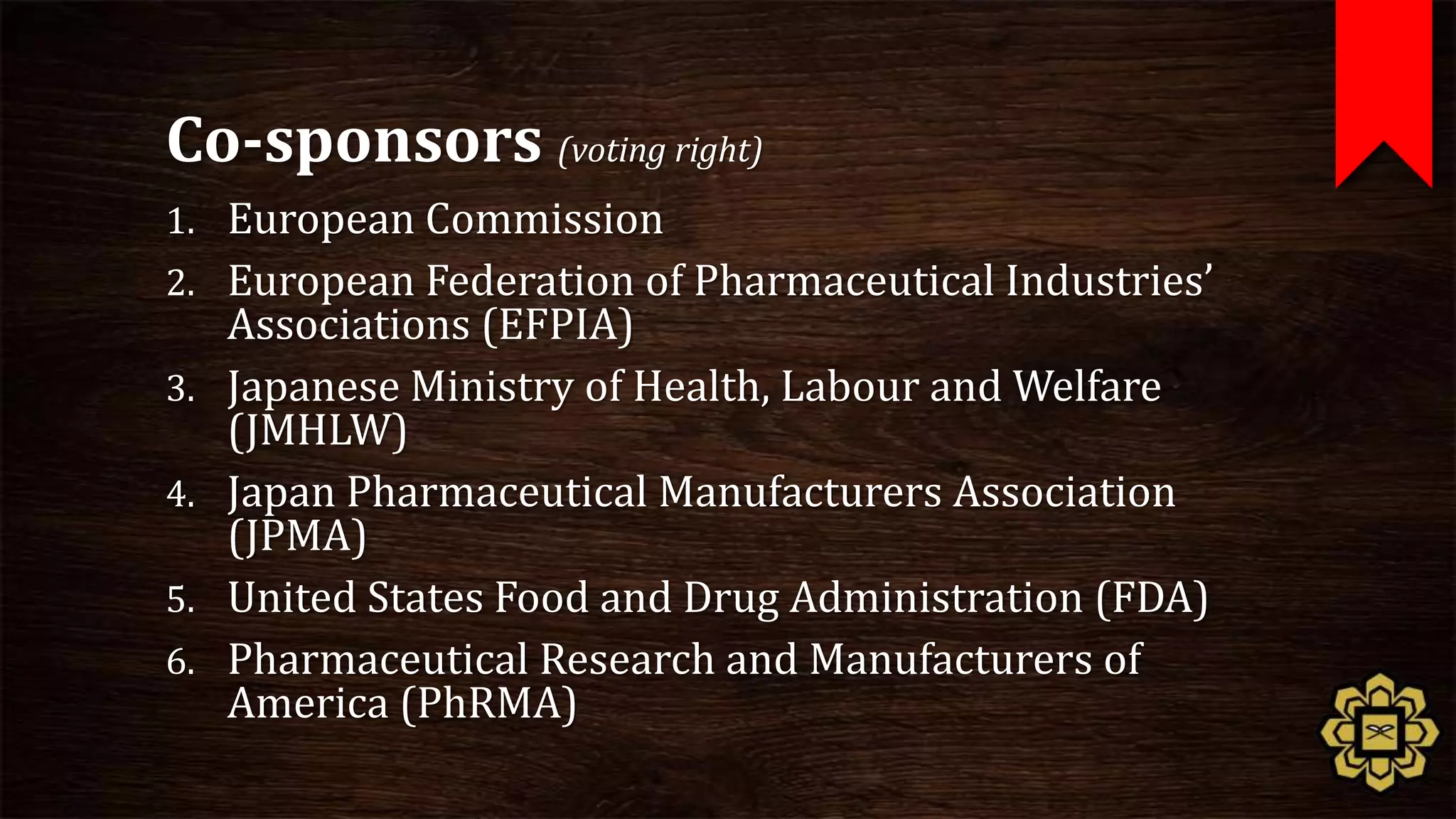 Co-sponsors (voting right)
1. European Commission
2. European Federation of Pharmaceutical Industries’
     Associations (EFPIA)
3.   Japanese Ministry of Health, Labour and Welfare
     (JMHLW)
4.   Japan Pharmaceutical Manufacturers Association
     (JPMA)
5.   United States Food and Drug Administration (FDA)
6.   Pharmaceutical Research and Manufacturers of
     America (PhRMA)
 