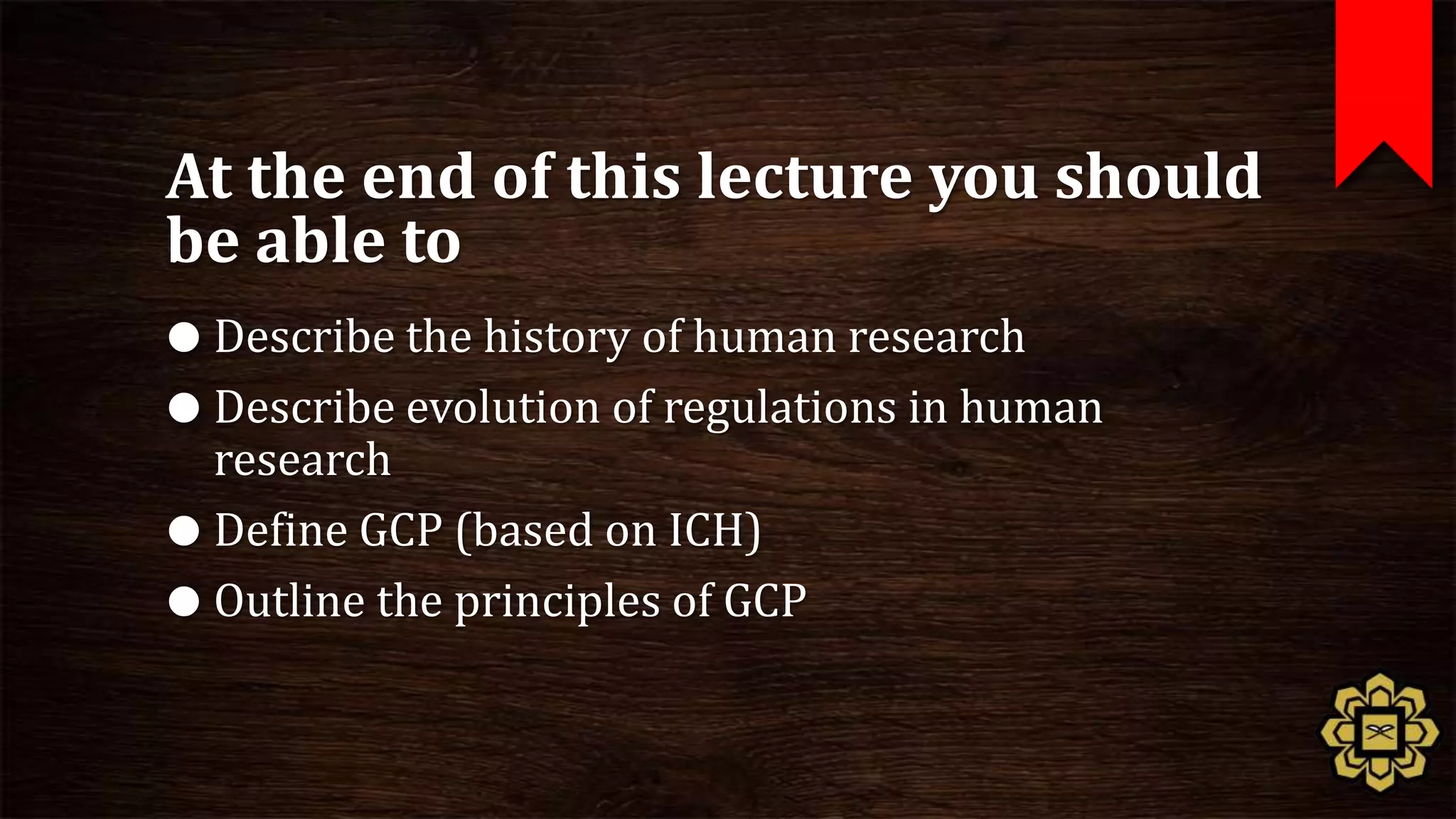 At the end of this lecture you should
be able to
 Describe the history of human research
 Describe evolution of regulations in human
  research
 Define GCP (based on ICH)
 Outline the principles of GCP
 