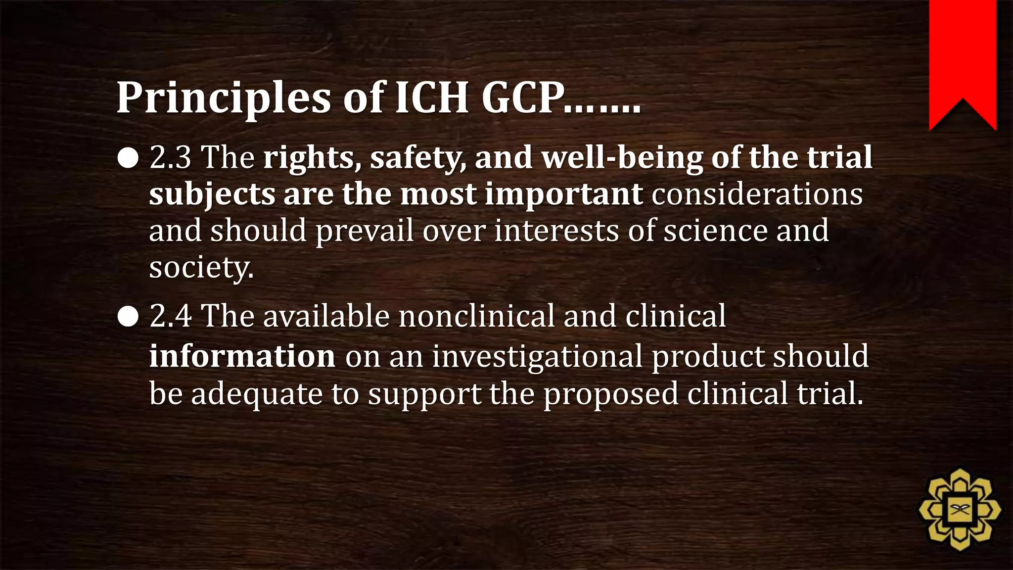 Principles of ICH GCP…….
 2.3 The rights, safety, and well-being of the trial
  subjects are the most important considerations
  and should prevail over interests of science and
  society.
 2.4 The available nonclinical and clinical
  information on an investigational product should
  be adequate to support the proposed clinical trial.
 