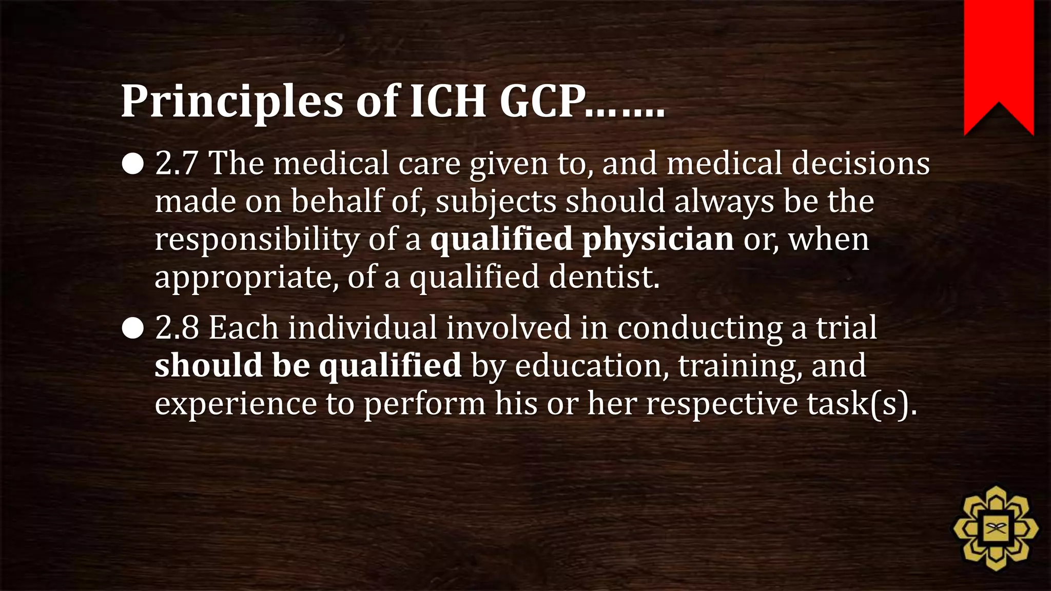 Principles of ICH GCP…….
 2.7 The medical care given to, and medical decisions
  made on behalf of, subjects should always be the
  responsibility of a qualified physician or, when
  appropriate, of a qualified dentist.
 2.8 Each individual involved in conducting a trial
  should be qualified by education, training, and
  experience to perform his or her respective task(s).
 