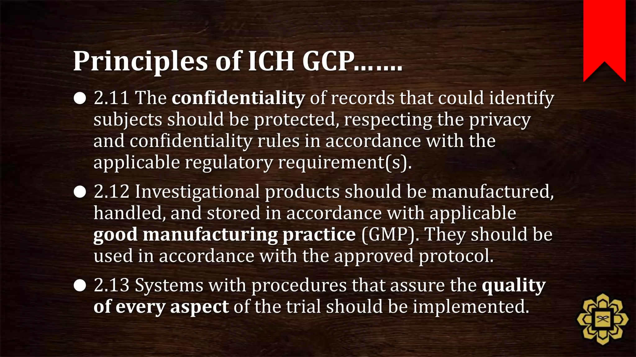 Principles of ICH GCP…….
 2.11 The confidentiality of records that could identify
  subjects should be protected, respecting the privacy
  and confidentiality rules in accordance with the
  applicable regulatory requirement(s).
 2.12 Investigational products should be manufactured,
  handled, and stored in accordance with applicable
  good manufacturing practice (GMP). They should be
  used in accordance with the approved protocol.
 2.13 Systems with procedures that assure the quality
  of every aspect of the trial should be implemented.
 