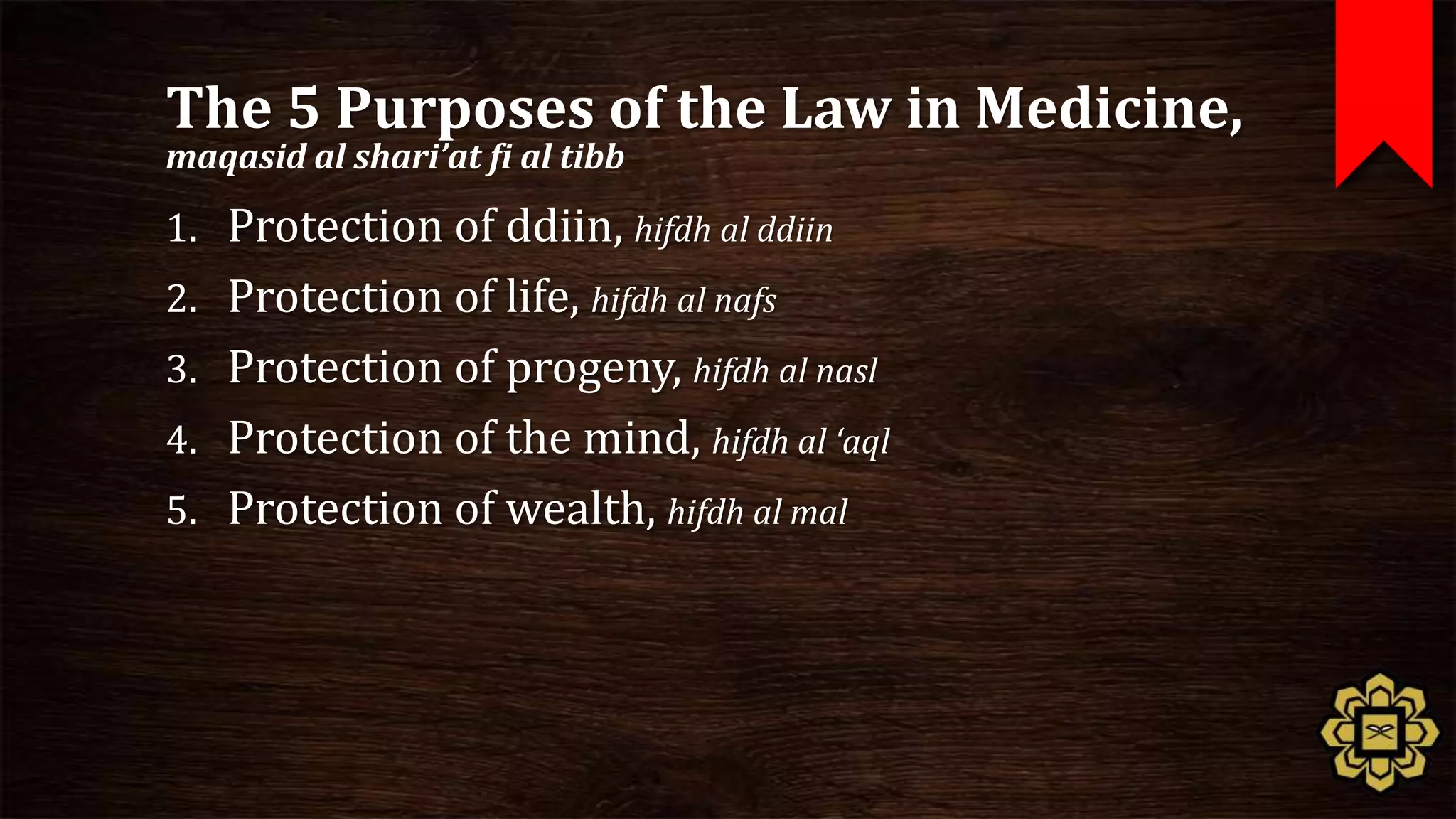 The 5 Purposes of the Law in Medicine,
maqasid al shari’at fi al tibb

1. Protection of ddiin, hifdh al ddiin
2. Protection of life, hifdh al nafs
3. Protection of progeny, hifdh al nasl
4. Protection of the mind, hifdh al ‘aql
5. Protection of wealth, hifdh al mal
 