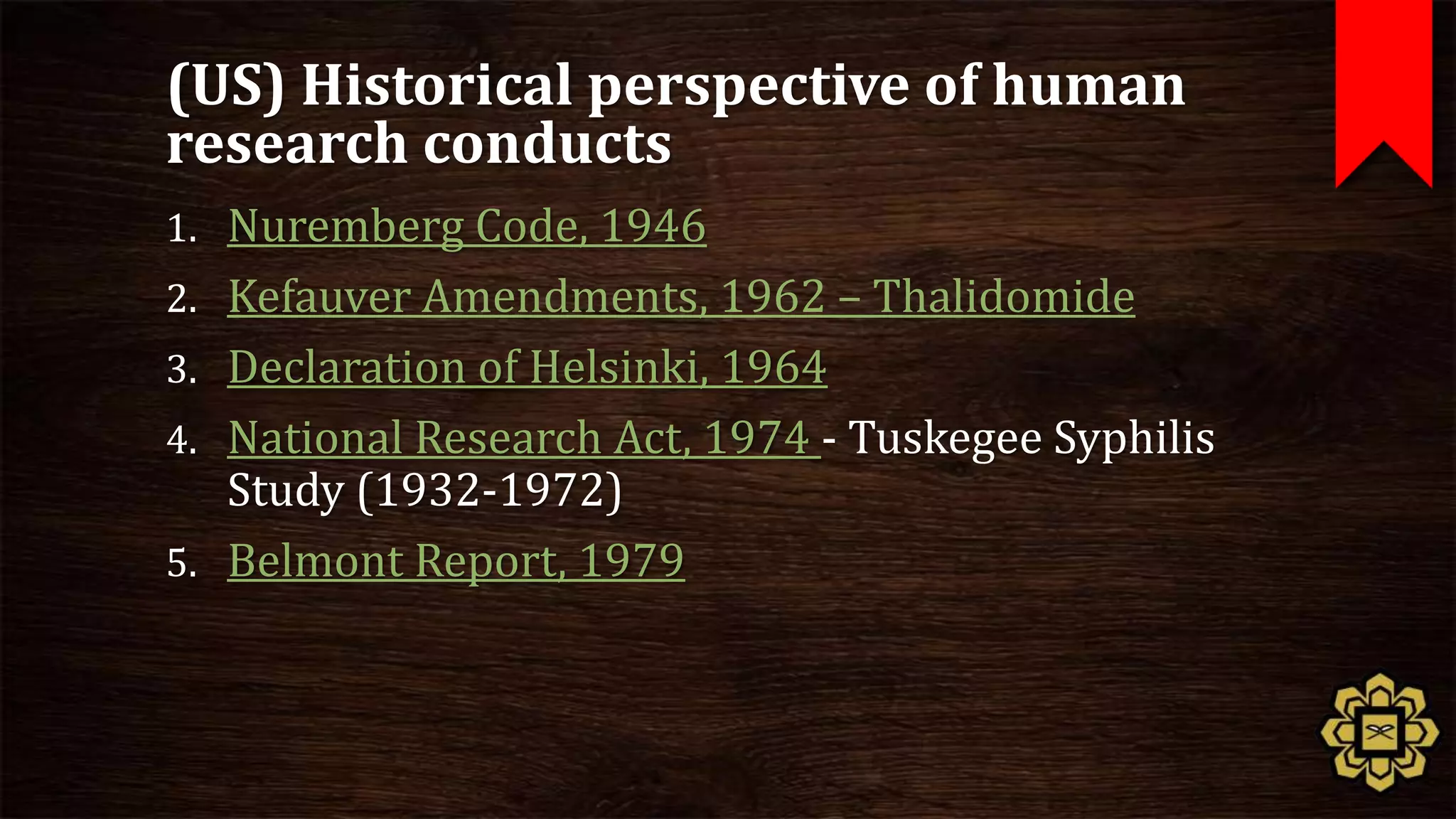(US) Historical perspective of human
research conducts
1. Nuremberg Code, 1946
2. Kefauver Amendments, 1962 – Thalidomide
3. Declaration of Helsinki, 1964
4. National Research Act, 1974 - Tuskegee Syphilis
   Study (1932-1972)
5. Belmont Report, 1979
 