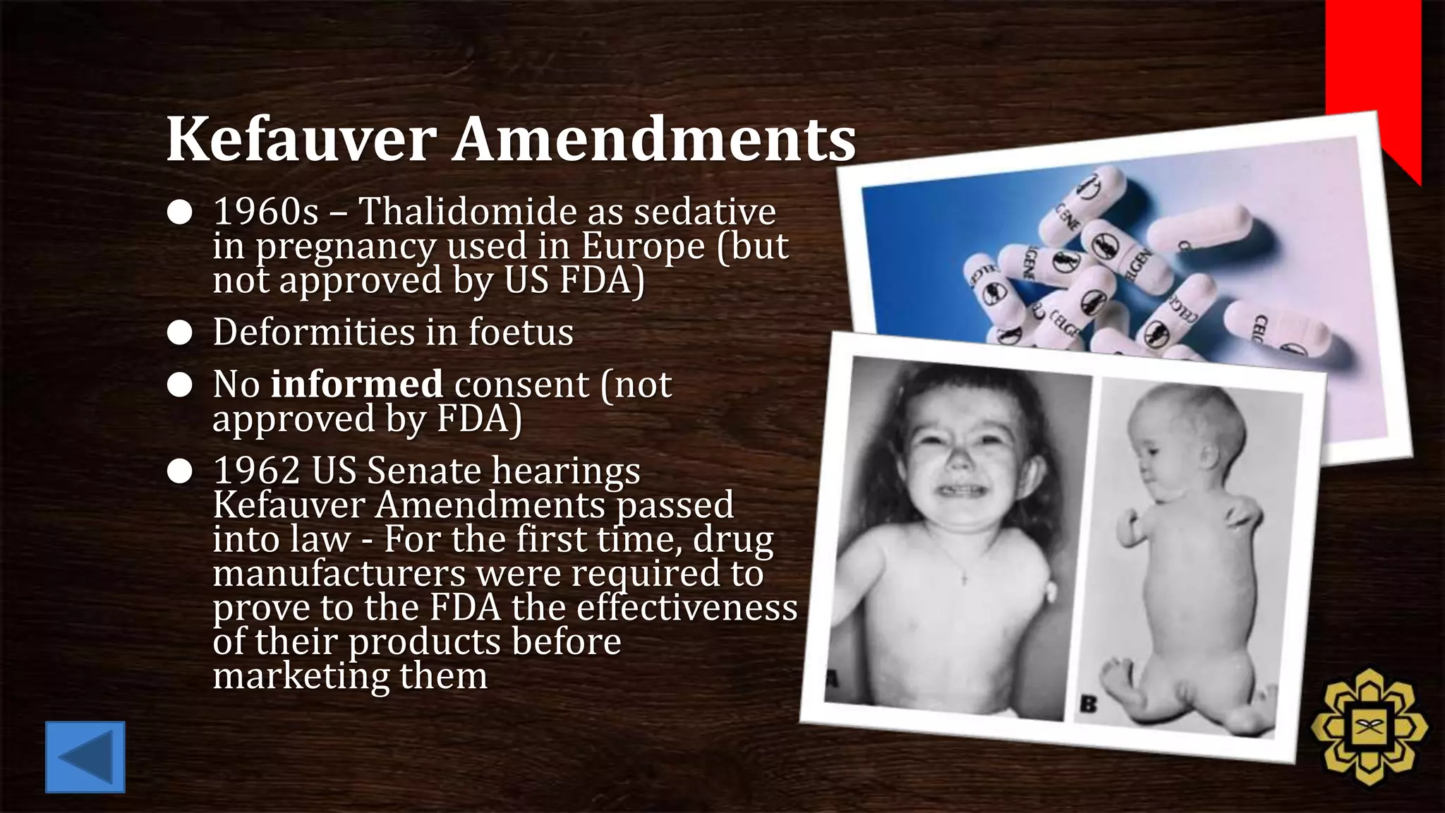 Kefauver Amendments
 1960s – Thalidomide as sedative
  in pregnancy used in Europe (but
  not approved by US FDA)
 Deformities in foetus
 No informed consent (not
  approved by FDA)
 1962 US Senate hearings
  Kefauver Amendments passed
  into law - For the first time, drug
  manufacturers were required to
  prove to the FDA the effectiveness
  of their products before
  marketing them
 