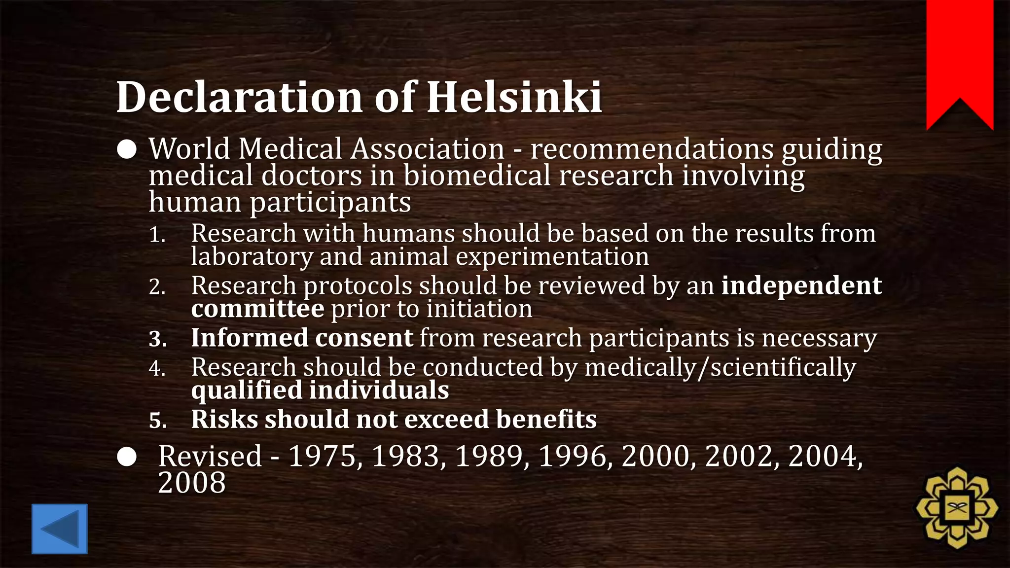 Declaration of Helsinki
 World Medical Association - recommendations guiding
  medical doctors in biomedical research involving
  human participants
  1.   Research with humans should be based on the results from
       laboratory and animal experimentation
  2.   Research protocols should be reviewed by an independent
       committee prior to initiation
  3.   Informed consent from research participants is necessary
  4.   Research should be conducted by medically/scientifically
       qualified individuals
  5.   Risks should not exceed benefits
 Revised - 1975, 1983, 1989, 1996, 2000, 2002, 2004,
  2008
 