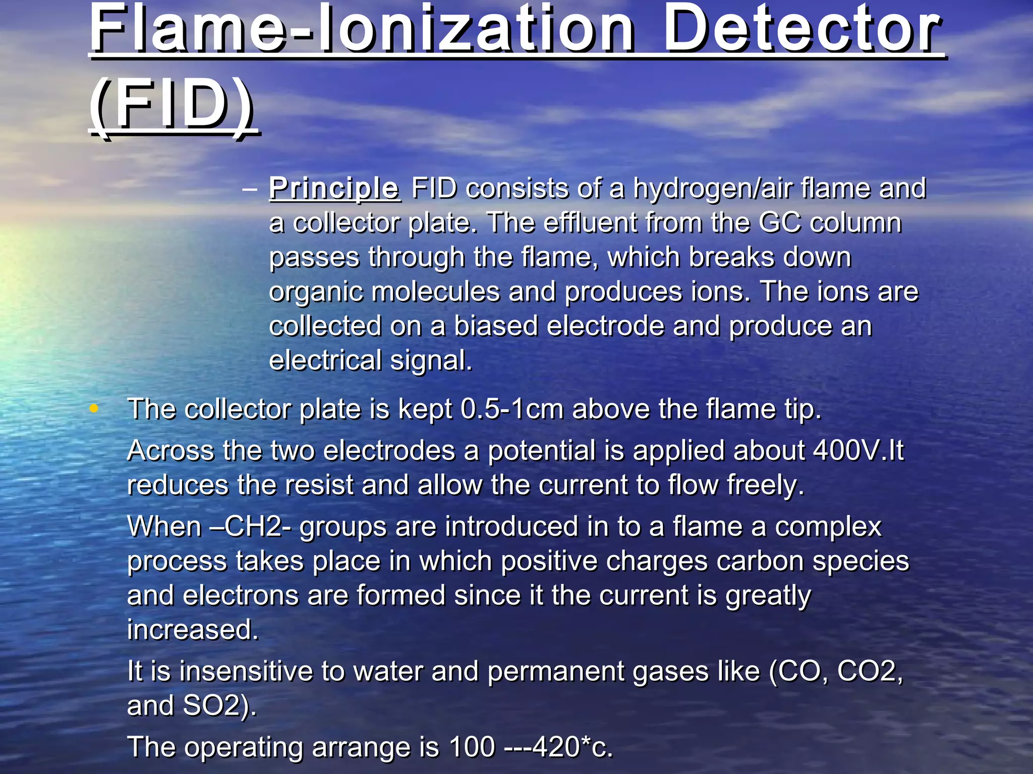 Flame-Ionization DetectorFlame-Ionization Detector
(FID)(FID)
– PrinciplePrinciple FID consists of a hydrogen/air flame andFID consists of a hydrogen/air flame and
a collector plate. The effluent from the GC columna collector plate. The effluent from the GC column
passes through the flame, which breaks downpasses through the flame, which breaks down
organic molecules and produces ions. The ions areorganic molecules and produces ions. The ions are
collected on a biased electrode and produce ancollected on a biased electrode and produce an
electrical signal.electrical signal.
• The collector plate is kept 0.5-1cm above the flame tip.The collector plate is kept 0.5-1cm above the flame tip.
Across the two electrodes a potential is applied about 400V.ItAcross the two electrodes a potential is applied about 400V.It
reduces the resist and allow the current to flow freely.reduces the resist and allow the current to flow freely.
When –CH2- groups are introduced in to a flame a complexWhen –CH2- groups are introduced in to a flame a complex
process takes place in which positive charges carbon speciesprocess takes place in which positive charges carbon species
and electrons are formed since it the current is greatlyand electrons are formed since it the current is greatly
increased.increased.
It is insensitive to water and permanent gases like (CO, CO2,It is insensitive to water and permanent gases like (CO, CO2,
and SO2).and SO2).
The operating arrange is 100 ---420*c.The operating arrange is 100 ---420*c.
 