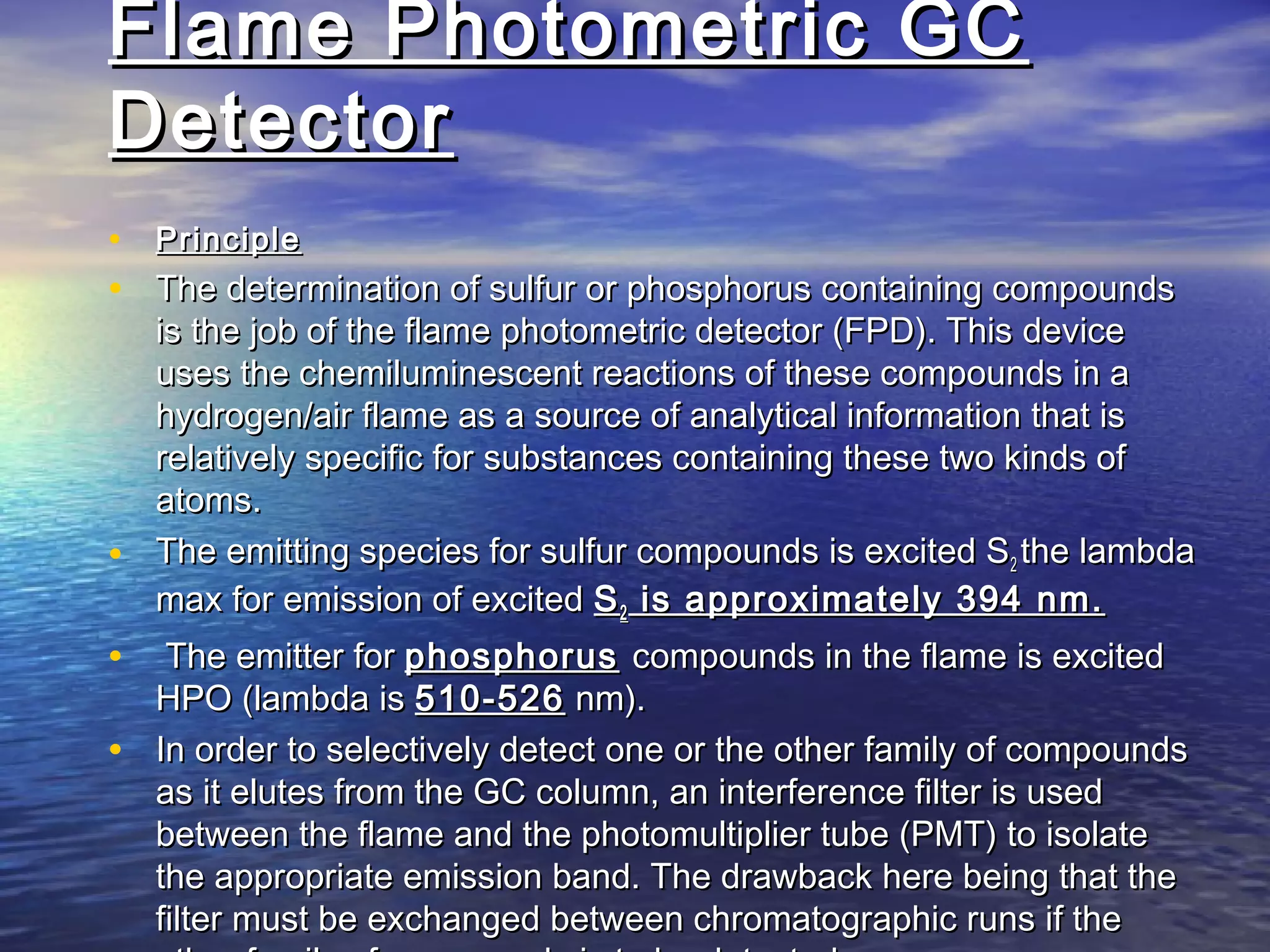Flame Photometric GCFlame Photometric GC
DetectorDetector
• PrinciplePrinciple
• The determination of sulfur or phosphorus containing compoundsThe determination of sulfur or phosphorus containing compounds
is the job of the flame photometric detector (FPD). This deviceis the job of the flame photometric detector (FPD). This device
uses the chemiluminescent reactions of these compounds in auses the chemiluminescent reactions of these compounds in a
hydrogen/air flame as a source of analytical information that ishydrogen/air flame as a source of analytical information that is
relatively specific for substances containing these two kinds ofrelatively specific for substances containing these two kinds of
atoms.atoms.
• The emitting species for sulfur compounds is excited SThe emitting species for sulfur compounds is excited S22 the lambdathe lambda
max for emission of excitedmax for emission of excited SS22 is approximately 394 nm.is approximately 394 nm.
• The emitter forThe emitter for phosphorusphosphorus compounds in the flame is excitedcompounds in the flame is excited
HPO (lambda isHPO (lambda is 510-526510-526 nm).nm).
• In order to selectively detect one or the other family of compoundsIn order to selectively detect one or the other family of compounds
as it elutes from the GC column, an interference filter is usedas it elutes from the GC column, an interference filter is used
between the flame and the photomultiplier tube (PMT) to isolatebetween the flame and the photomultiplier tube (PMT) to isolate
the appropriate emission band. The drawback here being that thethe appropriate emission band. The drawback here being that the
filter must be exchanged between chromatographic runs if thefilter must be exchanged between chromatographic runs if the
 
