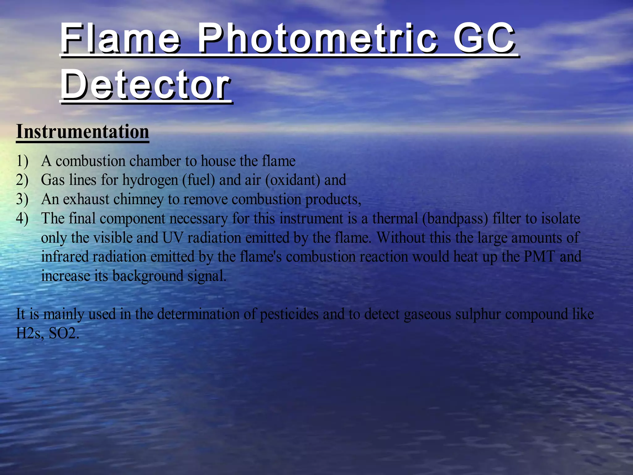 Flame Photometric GCFlame Photometric GC
DetectorDetector
Instrumentation
1) A combustion chamber to house the flame
2) Gas lines for hydrogen (fuel) and air (oxidant) and
3) An exhaust chimney to remove combustion products,
4) The final component necessary for this instrument is a thermal (bandpass) filter to isolate
only the visible and UV radiation emitted by the flame. Without this the large amounts of
infrared radiation emitted by the flame's combustion reaction would heat up the PMT and
increase its background signal.
It is mainly used in the determination of pesticides and to detect gaseous sulphur compound like
H2s, SO2.
 