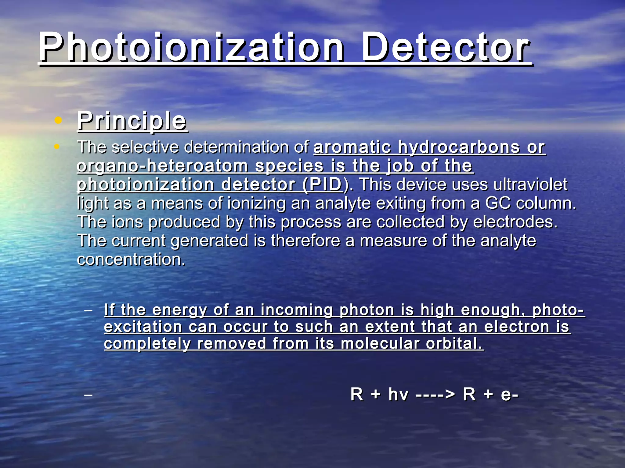 Photoionization DetectorPhotoionization Detector
• PrinciplePrinciple
• The selective determination ofThe selective determination of aromatic hydrocarbons oraromatic hydrocarbons or
organo-heteroatom species is the job of theorgano-heteroatom species is the job of the
photoionization detector (PIDphotoionization detector (PID ). This device uses ultraviolet). This device uses ultraviolet
light as a means of ionizing an analyte exiting from a GC column.light as a means of ionizing an analyte exiting from a GC column.
The ions produced by this process are collected by electrodes.The ions produced by this process are collected by electrodes.
The current generated is therefore a measure of the analyteThe current generated is therefore a measure of the analyte
concentrationconcentration..
– If the energy of an incoming photon is high enough, photo-If the energy of an incoming photon is high enough, photo-
excitation can occur to such an extent that an electron isexcitation can occur to such an extent that an electron is
completely removed from its molecular orbital.completely removed from its molecular orbital.
– R + hv ----> R + e-R + hv ----> R + e-
 