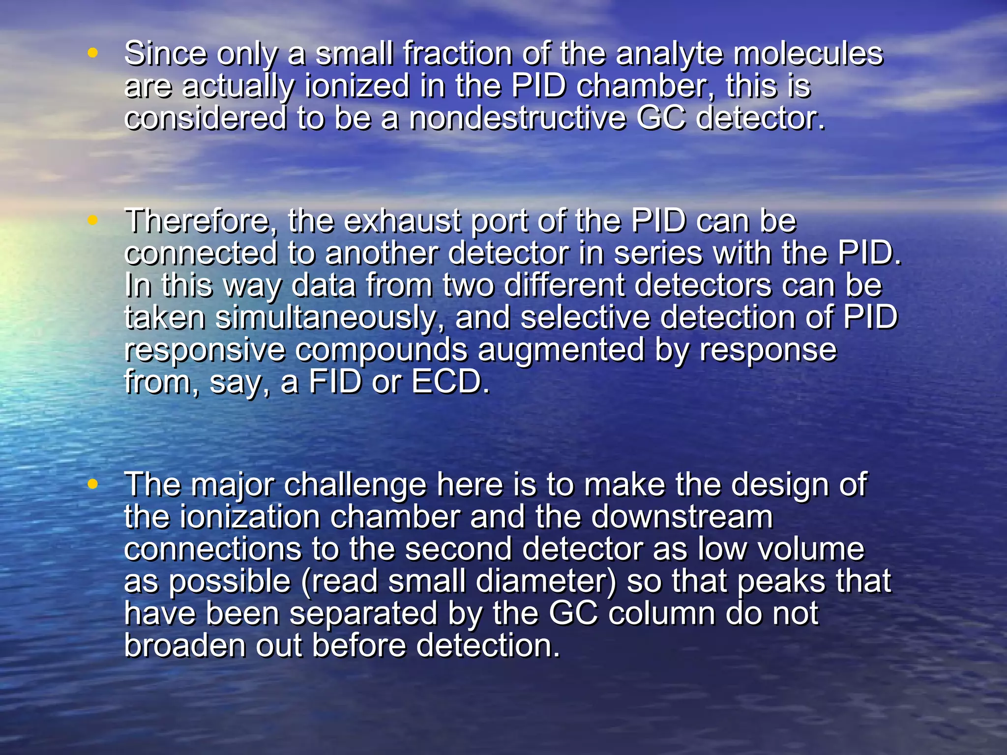 • Since only a small fraction of the analyte moleculesSince only a small fraction of the analyte molecules
are actually ionized in the PID chamber, this isare actually ionized in the PID chamber, this is
considered to be a nondestructive GC detector.considered to be a nondestructive GC detector.
• Therefore, the exhaust port of the PID can beTherefore, the exhaust port of the PID can be
connected to another detector in series with the PID.connected to another detector in series with the PID.
In this way data from two different detectors can beIn this way data from two different detectors can be
taken simultaneously, and selective detection of PIDtaken simultaneously, and selective detection of PID
responsive compounds augmented by responseresponsive compounds augmented by response
from, say, a FID or ECD.from, say, a FID or ECD.
• The major challenge here is to make the design ofThe major challenge here is to make the design of
the ionization chamber and the downstreamthe ionization chamber and the downstream
connections to the second detector as low volumeconnections to the second detector as low volume
as possible (read small diameter) so that peaks thatas possible (read small diameter) so that peaks that
have been separated by the GC column do nothave been separated by the GC column do not
broaden out before detection.broaden out before detection.
 