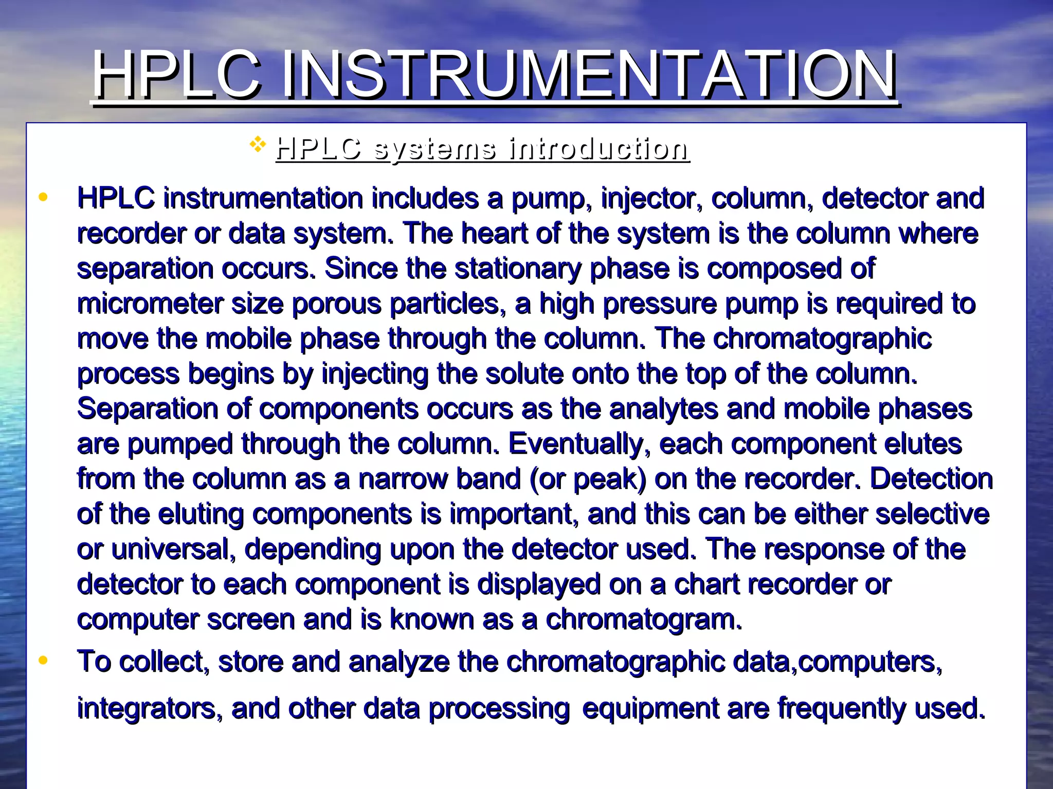 HPLC INSTRUMENTATIONHPLC INSTRUMENTATION
 HPLC systems introductionHPLC systems introduction
• HPLC instrumentation includes a pump, injector, column, detector andHPLC instrumentation includes a pump, injector, column, detector and
recorder or data system. The heart of the system is the column whererecorder or data system. The heart of the system is the column where
separation occurs. Since the stationary phase is composed ofseparation occurs. Since the stationary phase is composed of
micrometer size porous particles, a high pressure pump is required tomicrometer size porous particles, a high pressure pump is required to
move the mobile phase through the column. The chromatographicmove the mobile phase through the column. The chromatographic
process begins by injecting the solute onto the top of the column.process begins by injecting the solute onto the top of the column.
Separation of components occurs as the analytes and mobile phasesSeparation of components occurs as the analytes and mobile phases
are pumped through the column. Eventually, each component elutesare pumped through the column. Eventually, each component elutes
from the column as a narrow band (or peak) on the recorder. Detectionfrom the column as a narrow band (or peak) on the recorder. Detection
of the eluting components is important, and this can be either selectiveof the eluting components is important, and this can be either selective
or universal, depending upon the detector used. The response of theor universal, depending upon the detector used. The response of the
detector to each component is displayed on a chart recorder ordetector to each component is displayed on a chart recorder or
computer screen and is known as a chromatogram.computer screen and is known as a chromatogram.
• To collect, store and analyze the chromatographic data,computers,To collect, store and analyze the chromatographic data,computers,
integrators, and other data processingintegrators, and other data processing equipment are frequently used.equipment are frequently used.
 