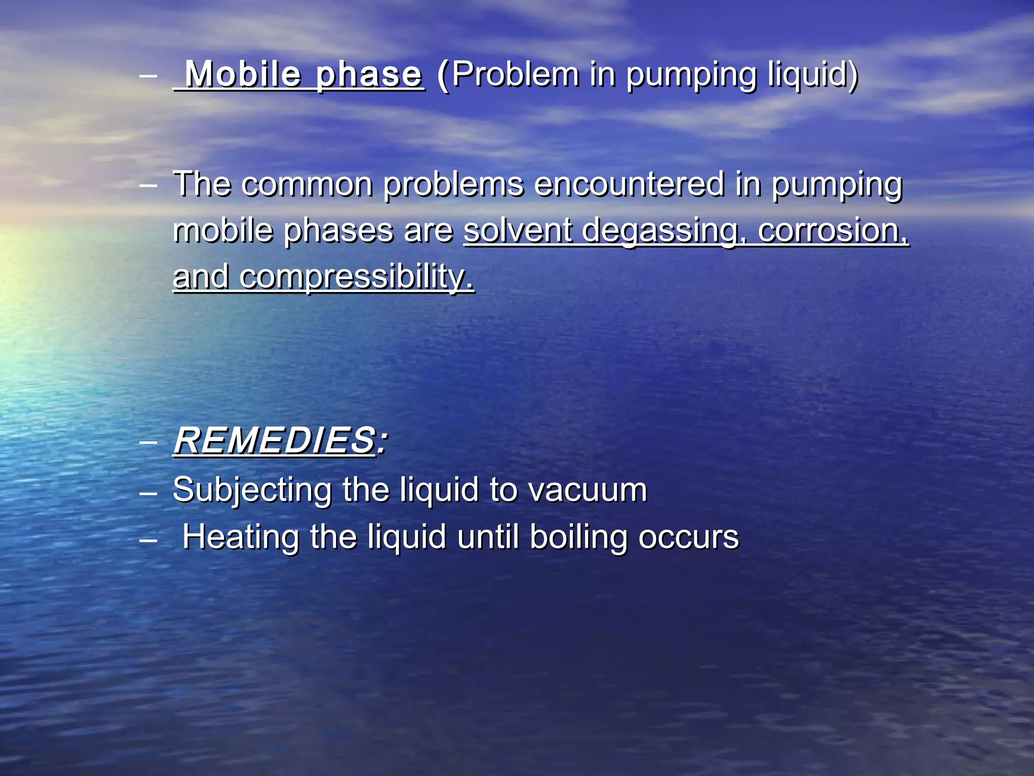 – Mobile phaseMobile phase ((Problem in pumping liquid)Problem in pumping liquid)
– The common problems encountered in pumpingThe common problems encountered in pumping
mobile phases aremobile phases are solvent degassing, corrosion,solvent degassing, corrosion,
and compressibility.and compressibility.
– REMEDIESREMEDIES::
– Subjecting the liquid to vacuumSubjecting the liquid to vacuum
– Heating the liquid until boiling occursHeating the liquid until boiling occurs
 