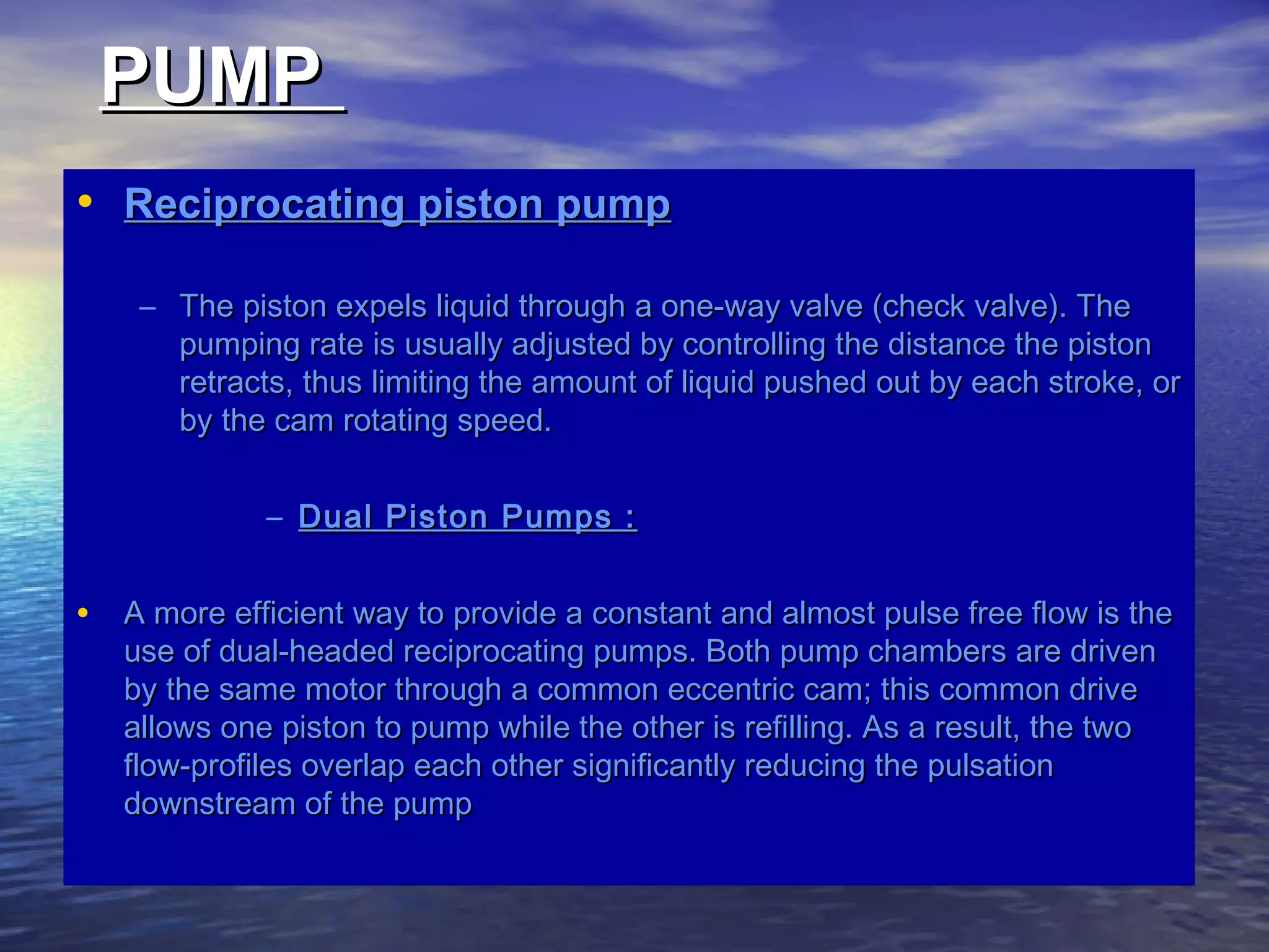 PUMPPUMP
• Reciprocating piston pumpReciprocating piston pump
– The piston expels liquid through a one-way valve (check valve). TheThe piston expels liquid through a one-way valve (check valve). The
pumping rate is usually adjusted by controlling the distance the pistonpumping rate is usually adjusted by controlling the distance the piston
retracts, thus limiting the amount of liquid pushed out by each stroke, orretracts, thus limiting the amount of liquid pushed out by each stroke, or
by the cam rotating speed.by the cam rotating speed.
– Dual Piston Pumps :Dual Piston Pumps :
• A more efficient way to provide a constant and almost pulse free flow is theA more efficient way to provide a constant and almost pulse free flow is the
use of dual-headed reciprocating pumps. Both pump chambers are drivenuse of dual-headed reciprocating pumps. Both pump chambers are driven
by the same motor through a common eccentric cam; this common driveby the same motor through a common eccentric cam; this common drive
allows one piston to pump while the other is refilling. As a result, the twoallows one piston to pump while the other is refilling. As a result, the two
flow-profiles overlap each other significantly reducing the pulsationflow-profiles overlap each other significantly reducing the pulsation
downstream of the pumpdownstream of the pump
 