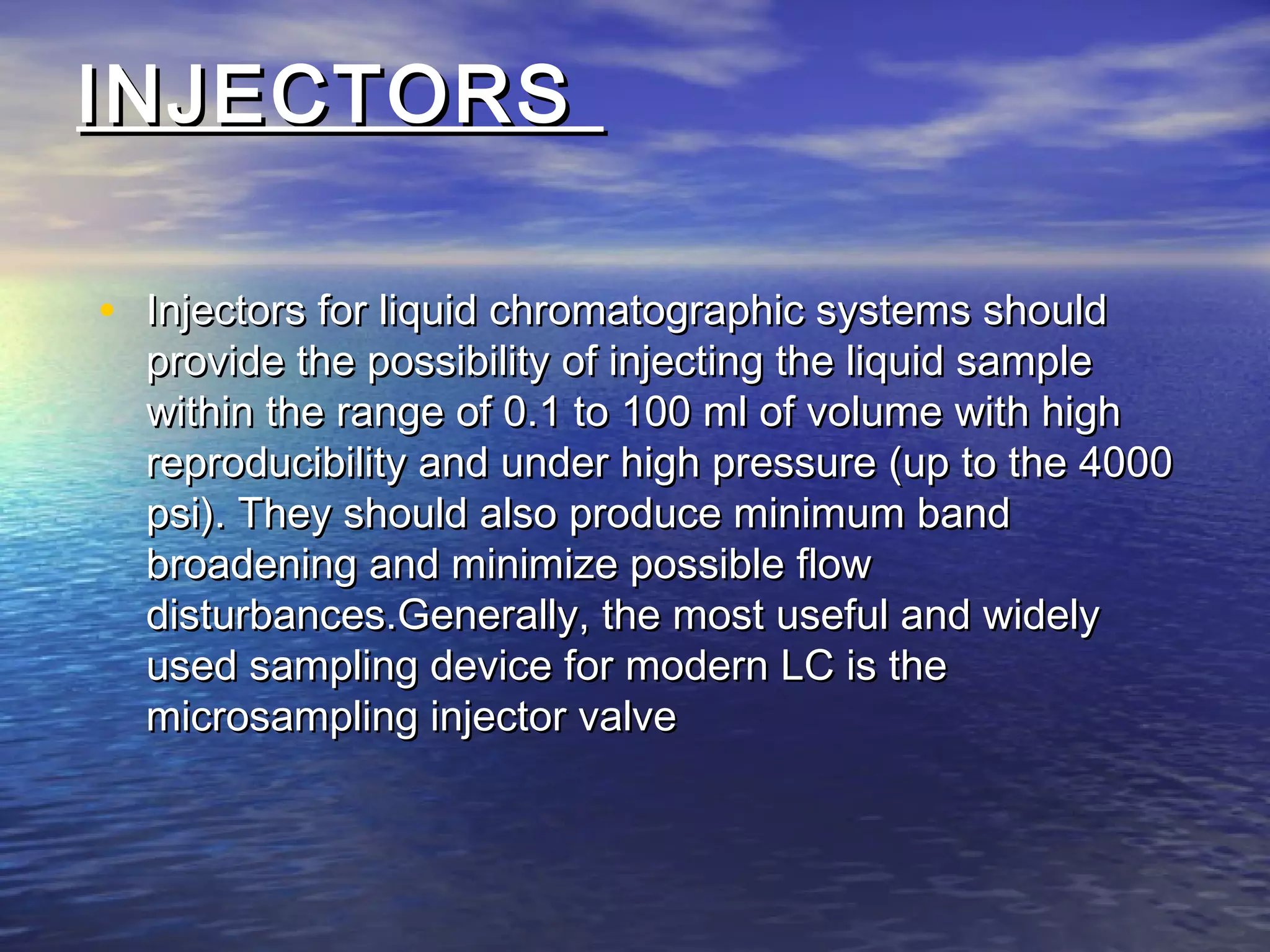 INJECTORSINJECTORS
• Injectors for liquid chromatographic systems shouldInjectors for liquid chromatographic systems should
provide the possibility of injecting the liquid sampleprovide the possibility of injecting the liquid sample
within the range of 0.1 to 100 ml of volume with highwithin the range of 0.1 to 100 ml of volume with high
reproducibility and under high pressure (up to the 4000reproducibility and under high pressure (up to the 4000
psi). They should also produce minimum bandpsi). They should also produce minimum band
broadening and minimize possible flowbroadening and minimize possible flow
disturbances.Generally, the most useful and widelydisturbances.Generally, the most useful and widely
used sampling device for modern LC is theused sampling device for modern LC is the
microsampling injector valvemicrosampling injector valve
 
