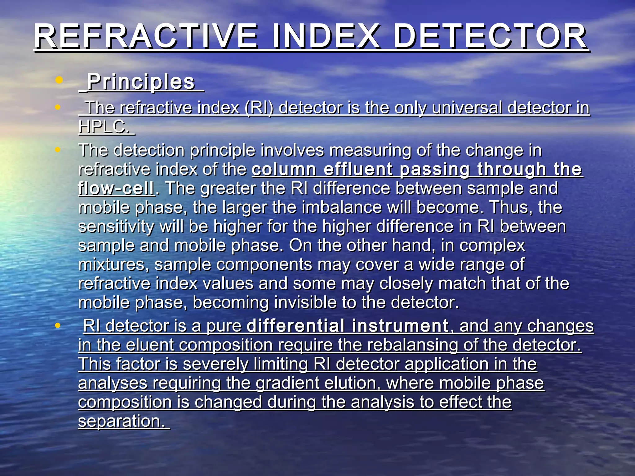 REFRACTIVE INDEX DETECTORREFRACTIVE INDEX DETECTOR
• PrinciplesPrinciples
• The refractive index (RI) detector is the only universal detector inThe refractive index (RI) detector is the only universal detector in
HPLC.HPLC.
• The detection principle involves measuring of the change inThe detection principle involves measuring of the change in
refractive index of therefractive index of the column effluent passing through thecolumn effluent passing through the
flow-cellflow-cell. The greater the RI difference between sample and. The greater the RI difference between sample and
mobile phase, the larger the imbalance will become. Thus, themobile phase, the larger the imbalance will become. Thus, the
sensitivity will be higher for the higher difference in RI betweensensitivity will be higher for the higher difference in RI between
sample and mobile phase. On the other hand, in complexsample and mobile phase. On the other hand, in complex
mixtures, sample components may cover a wide range ofmixtures, sample components may cover a wide range of
refractive index values and some may closely match that of therefractive index values and some may closely match that of the
mobile phase, becoming invisible to the detector.mobile phase, becoming invisible to the detector.
• RI detector is a pureRI detector is a pure differential instrumentdifferential instrument , and any changes, and any changes
in the eluent composition require the rebalansing of the detector.in the eluent composition require the rebalansing of the detector.
This factor is severely limiting RI detector application in theThis factor is severely limiting RI detector application in the
analyses requiring the gradient elution, where mobile phaseanalyses requiring the gradient elution, where mobile phase
composition is changed during the analysis to effect thecomposition is changed during the analysis to effect the
separation.separation.
 