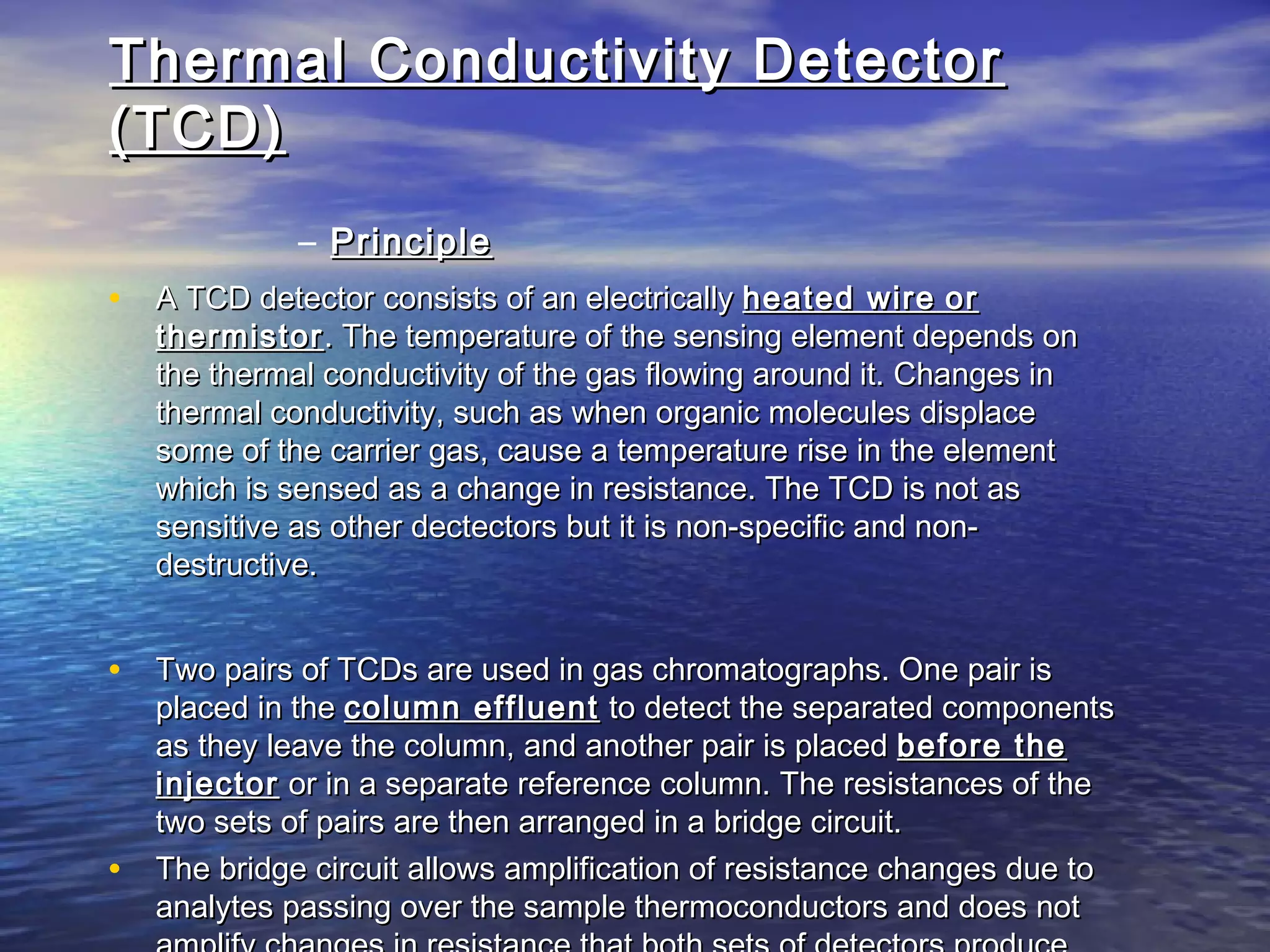 Thermal Conductivity DetectorThermal Conductivity Detector
(TCD)(TCD)
– PrinciplePrinciple
• A TCD detector consists of an electricallyA TCD detector consists of an electrically heated wireheated wire oror
thermistorthermistor . The temperature of the sensing element depends on. The temperature of the sensing element depends on
the thermal conductivity of the gas flowing around it. Changes inthe thermal conductivity of the gas flowing around it. Changes in
thermal conductivity, such as when organic molecules displacethermal conductivity, such as when organic molecules displace
some of the carrier gas, cause a temperature rise in the elementsome of the carrier gas, cause a temperature rise in the element
which is sensed as a change in resistance. The TCD is not aswhich is sensed as a change in resistance. The TCD is not as
sensitive as other dectectors but it is non-specific and non-sensitive as other dectectors but it is non-specific and non-
destructive.destructive.
• Two pairs of TCDs are used in gas chromatographs. One pair isTwo pairs of TCDs are used in gas chromatographs. One pair is
placed in theplaced in the column effluentcolumn effluent to detect the separated componentsto detect the separated components
as they leave the column, and another pair is placedas they leave the column, and another pair is placed before thebefore the
injectorinjector or in a separate reference column. The resistances of theor in a separate reference column. The resistances of the
two sets of pairs are then arranged in a bridge circuit.two sets of pairs are then arranged in a bridge circuit.
• The bridge circuit allows amplification of resistance changes due toThe bridge circuit allows amplification of resistance changes due to
analytes passing over the sample thermoconductors and does notanalytes passing over the sample thermoconductors and does not
 